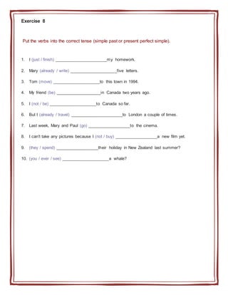 Exercise 8
Put the verbs into the correct tense (simple past or present perfect simple).
1. I (just / finish) ______________________my homework.
2. Mary (already / write) ____________________five letters.
3. Tom (move) ____________________to this town in 1994.
4. My friend (be) ___________________in Canada two years ago.
5. I (not / be) ____________________to Canada so far.
6. But I (already / travel) ______________________to London a couple of times.
7. Last week, Mary and Paul (go) __________________to the cinema.
8. I can't take any pictures because I (not / buy) __________________a new film yet.
9. (they / spend) __________________their holiday in New Zealand last summer?
10. (you / ever / see) ____________________a whale?
 