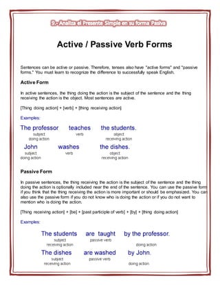Active / Passive Verb Forms
Sentences can be active or passive. Therefore, tenses also have "active forms" and "passive
forms." You must learn to recognize the difference to successfully speak English.
Active Form
In active sentences, the thing doing the action is the subject of the sentence and the thing
receiving the action is the object. Most sentences are active.
[Thing doing action] + [verb] + [thing receiving action]
Examples:
Passive Form
In passive sentences, the thing receiving the action is the subject of the sentence and the thing
doing the action is optionally included near the end of the sentence. You can use the passive form
if you think that the thing receiving the action is more important or should be emphasized. You can
also use the passive form if you do not know who is doing the action or if you do not want to
mention who is doing the action.
[Thing receiving action] + [be] + [past participle of verb] + [by] + [thing doing action]
Examples:
 