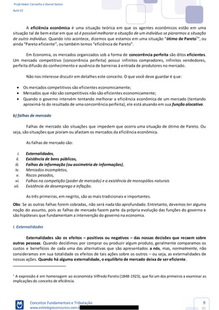 Profs Heber Carvalho e Daniel Saloni
Aula 01
Conceitos Fundamentais e Tributação
www.estrategiaconcursos.com.b
9
85
A eficiência econômica é uma situação teórica em que os agentes econômicos estão em uma
situação tal de bem estar em que só é possível melhorar a situação de um indivíduo se piorarmos a situação
de outro indivíduo. Quando is ótimo de Pareto1
Em Economia, os mercados organizados sob a forma de concorrência perfeita são ditos eficientes.
Um mercado competitivo (concorrência perfeita) possui infinitos compradores, infinitos vendedores,
perfeita difusão do conhecimento e ausência de barreiras à entrada de produtores no mercado.
Não nos interesse discutir em detalhes este conceito. O que você deve guardar é que:
Os mercados competitivos são eficientes economicamente;
Mercados que não são competitivos não são eficientes economicamente;
Quando o governo intervém tentando melhorar a eficiência econômica de um mercado (tentando
aproximá-lo do resultado de uma concorrência perfeita), ele está atuando em sua função alocativa.
b) falhas de mercado
Falhas de mercado são situações que impedem que ocorra uma situação de ótimo de Pareto. Ou
seja, são situações que pioram ou afastam os mercados da eficiência econômica.
As falhas de mercado são:
i. Externalidades,
ii. Existência de bens públicos,
iii. Falhas de informação (ou assimetria de informações),
iv. Mercados incompletos,
v. Riscos pesados,
vi. Falhas na competição (poder de mercado) e a existência de monopólios naturais
vii. Existência de desemprego e inflação.
As três primeiras, em negrito, são as mais tradicionais e importantes.
Obs: Se as outras falhas forem cobradas, não será nada tão aprofundado. Entretanto, devemos ter alguma
noção do assunto, pois as falhas de mercado fazem parte da própria evolução das funções do governo e
são hipóteses que fundamentam a intervenção do governo na economia.
i. Externalidades
Externalidades são os efeitos positivos ou negativos das nossas decisões que recaem sobre
outras pessoas. Quando decidimos por comprar ou produzir algum produto, geralmente comparamos os
custos e benefícios de cada uma das alternativas que são apresentados a nós, mas, normalmente, não
consideramos em sua totalidade os efeitos de tais ações sobre os outros ou seja, as externalidades de
nossas ações. Quando há alguma externalidade, o equilíbrio de mercado deixa de ser eficiente.
1
A expressão é em homenagem ao economista Vilfredo Pareto (1848-1923), que foi um dos primeiros a examinar as
implicações do conceito de eficiência.
 
