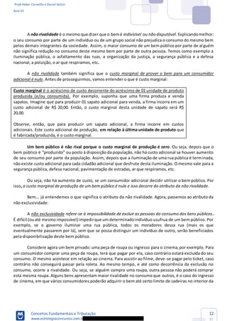 Profs Heber Carvalho e Daniel Saloni
Aula 01
Conceitos Fundamentais e Tributação
www.estrategiaconcursos.com.b
12
85
A não rivalidade é o mesmo que dizer que o bemé indivisível ou não disputável. Explicandomelhor:
o seu consumo por parte de um indivíduo ou de um grupo social não prejudica o consumo do mesmo bem
pelos demais integrantes da sociedade. Assim, o maior consumo de um bem público por parte de al guém
não significa redução no consumo deste mesmo bem por parte de outra pessoa. Temos como exemplo a
iluminação pública, o asfaltamento das ruas, a organização da justiça, a segurança pública e a defesa
nacional, a poluição, o ar que respiramos, etc.
A não rivalidade também significa que o custo marginal de prover o bem para um consumidor
adicional é nulo. Antes de prosseguirmos, vamos entender o que é custo marginal:
Custo marginal é o acréscimo de custo decorrente do acréscimo de 01 unidade de produto
produzida (e/ou consumida). Por exemplo, suponha que uma firma produza e venda
sapatos. Imagine que para produzir 01 sapato adicional para venda, a firma incorra em um
custo adicional de R$ 20,00. Então, o custo marginal desta unidade de sapato será R$
20,00.
Observe, então, que para produzir um sapato adicional, a firma incorre em custos
adicionais. Este custo adicional de produção, em relação à última unidade de produto que
é fabricada/produzida, é o custo marginal.
Um bem público é não rival porque o custo marginal de produção é zero. Ou seja, depois que o
de seu consumo por parte da população. Assim, depois que a iluminação de uma rua pública é terminada,
não existe custo adicional para cada cidadão adicional que desfrute desta iluminação. O mesmo vale para a
segurança pública, defesa nacional, pavimentação de estradas, ar que respiramos, etc.
Ou seja, não há aumento de custo, se um consumidor adicional decidir utilizar o bem público. Por
isso, o custo marginal de produção de um bem público é nulo e isso decorre do atributo da não rivalidade.
Bem... já entendemos o que significa o atributo da não rivalidade. Agora, passemos ao atributo da
não exclusividade:
A não exclusividade refere-se à impossibilidade de excluir as pessoas do consumo dos bens públicos.
É difícil (ouaté mesmo impossível) impedirque um determinadoindivíduo usufrua de um bem público. Por
exemplo, se o governo iluminar uma rua pública, todos os moradores dessa rua (mais os que
eventualmente passarem por lá), sem que se possa distinguir um indivíduo de outro, serão beneficiados
pela disponibilização deste bem público.
Considere agora um bem privado: uma peça de roupa ou ingresso para o cinema,por exemplo. Para
um consumidor comprar uma peça de roupa, terá que pagar por ela, caso contrário estará excluída do seu
consumo. O mesmo acontece em relação ao cinema. Para assistir ao filme, deve-se pagar pelo ticket, caso
contrário não conseguirá passar pela roleta. Ao mesmo tempo, e até como decorrência da exclusão no
consumo, ocorre a rivalidade. Ou seja, se alguém compra uma roupa, outra pessoa não poderá comprar
esta mesma roupa. Alguns bens apresentam maior rivalidade no consumo que outros, é o caso do ingresso
de cinema, em que vários consumidores poderão adquirir o bem até certo limite de cadeiras no interior da
 