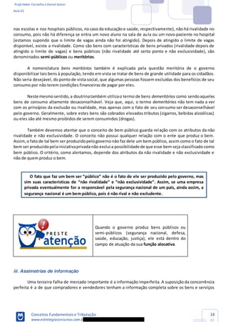 Profs Heber Carvalho e Daniel Saloni
Aula 01
Conceitos Fundamentais e Tributação
www.estrategiaconcursos.com.b
14
85
nas escolas e nos hospitais públicos, no caso da educação e saúde, respectivamente), não há rivalidade no
consumo, pois não há diferença se entra um novo aluno na sala de aula ou um novo paciente no hospital
(estamos supondo que o limite de vagas ainda não foi atingido). Depois de atingido o limite de vagas
disponível, existe a rivalidade. Como são bens com características de bens privados (rivalidade depois de
atingido o limite de vagas) e bens públicos (não rivalidade até certo ponto e não exclusividade), são
denominados semi-públicos ou meritórios.
A nomenclatura bens meritórios também é explicada pela questão meritória de o governo
disponibilizar tais bens à população, tendo em vista se tratar de bens de grande utilidade para os cidadãos.
Não seria desejável, do ponto de vista social, que algumas pessoas fossem excluídas dos benefícios de seu
consumo por não terem condições financeiras de pagar por eles.
Neste mesmosentido,a doutrinatambém utilizao termo de bens demeritórios como sendoaqueles
bens de consumo altamente desaconselhável. Veja que, aqui, o termo demeritórios não tem nada a ver
com os princípios da exclusão ou rivalidade, mas apenas com o fato de seu consumo ser desaconselhável
pelo governo. Geralmente, sobre estes bens são cobrados elevados tributos (cigarros, bebidas alcoólicas)
ou eles são até mesmo proibidos de serem consumidos (drogas).
Também devemos atentar que o conceito de bem público guarda relação com os atributos da não
rivalidade e não exclusividade. O conceito não possui qualquer relação com o ente que produz o bem.
Assim,o fato de tal bem ser produzidopelogoverno não faz dele um bem público, assim como o fato de tal
bem ser produzidopelainiciativaprivada não exclui a possibilidade de que esse bem seja classificado como
bem público. O critério, como alertamos, depende dos atributos da não rivalidade e não exclusividade e
não de quem produz o bem.
é o fato de ele ser produzido pelo governo, mas
privada eventualmente for a responsável pela segurança nacional de um país, ainda assim, a
segurança nacional é um bem público, pois é não rival e não excludente.
Quando o governo produz bens públicos ou
semi-públicos (segurança nacional, defesa,
saúde, educação, justiça), ele está dentro do
campo de atuação da sua função alocativa.
iii. Assimetrias de informação
Uma terceira falha de mercado importante é a informação imperfeita. A suposição da concorrência
perfeita é a de que compradores e vendedores tenham a informação completa sobre os bens e serviços
 