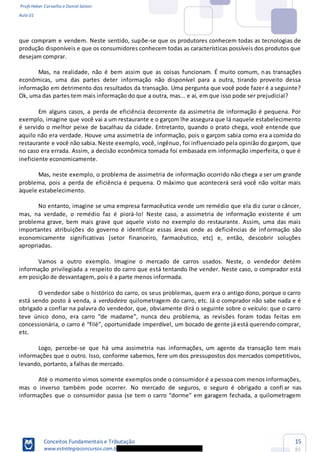 Profs Heber Carvalho e Daniel Saloni
Aula 01
Conceitos Fundamentais e Tributação
www.estrategiaconcursos.com.b
15
85
que compram e vendem. Neste sentido, supõe-se que os produtores conhecem todas as tecnologias de
produção disponíveis e que os consumidores conhecem todas as características possíveis dos produtos que
desejam comprar.
Mas, na realidade, não é bem assim que as coisas funcionam. É muito comum, nas transações
econômicas, uma das partes deter informação não disponível para a outra, tirando proveito dessa
informação em detrimento dos resultados da transação. Uma pergunta que você pode fazer é a seguinte?
Ok, uma das partes tem mais informação do que a outra, mas... e aí, em que isso pode ser prejudicial?
Em alguns casos, a perda de eficiência decorrente da assimetria de informação é pequena. Por
exemplo, imagine que você vai a um restaurante e o garçom lhe assegura que lá naquele estabelecimento
é servido o melhor peixe de bacalhau da cidade. Entretanto, quando o prato chega, você entende que
aquilo não era verdade. Houve uma assimetria de informação, pois o garçom sabia como era a comida do
restaurante e você não sabia. Neste exemplo, você, ingênuo, foi influenciado pela opinião do garçom, que
no caso era errada. Assim, a decisão econômica tomada foi embasada em informação imperfeita, o que é
ineficiente economicamente.
Mas, neste exemplo, o problema de assimetria de informação ocorrido não chega a ser um grande
problema, pois a perda de eficiência é pequena. O máximo que acontecerá será você não voltar mais
àquele estabelecimento.
No entanto, imagine se uma empresa farmacêutica vende um remédio que ela diz curar o câncer,
mas, na verdade, o remédio faz é piorá-lo! Neste caso, a assimetria de informação existente é um
problema grave, bem mais grave que aquele visto no exemplo do restaurante. Assim, uma das mais
importantes atribuições do governo é identificar essas áreas onde as deficiências de informação são
economicamente significativas (setor financeiro, farmacêutico, etc) e, então, descobrir soluções
apropriadas.
Vamos a outro exemplo. Imagine o mercado de carros usados. Neste, o vendedor detém
informação privilegiada a respeito do carro que está tentando lhe vender. Neste caso, o comprador está
em posição de desvantagem, pois é a parte menos informada.
O vendedor sabe o histórico do carro, os seus problemas, quem era o antigo dono, porque o carro
está sendo posto à venda, a verdadeira quilometragem do carro, etc. Já o comprador não sabe nada e é
obrigado a confiar na palavra do vendedor, que, obviamente dirá o seguinte sobre o veículo: que o carro
con
etc.
Logo, percebe-se que há uma assimetria nas informações, um agente da transação tem mais
informações que o outro. Isso, conforme sabemos, fere um dos pressupostos dos mercados competitivos,
levando, portanto, a falhas de mercado.
Até o momento vimos somente exemplos onde o consumidor é a pessoa com menos informações,
mas o inverso também pode ocorrer. No mercado de seguros, o seguro é obrigado a confi ar nas
 