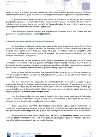 Profs Heber Carvalho e Daniel Saloni
Aula 01
Conceitos Fundamentais e Tributação
www.estrategiaconcursos.com.b
16
85
rodada por mês, se utiliza o carro para trabalho, etc). Nos planos de saúde, a empresa também é obrigada
a confiar nas informações que o consumidor passa (especialmente, em relação às doenças preexistentes).
O governo também atua fortemente para reduzir as assimetrias de informação. Por exemplo,
quando ele exige que as produtoras de alimentos coloquem as informações nutricionais dos alimentos nas
embalagens dos mesmos, isto é um exemplo de função alocativa. Ele quer reduzir a assimetria de
informações existente entre consumidores e produtores.
Como disse anteriormente, qualquer ação do governo no sentido de reduzir uma falha de mercado,
qualquer que seja, será encarada como função alocativa.
iv. Poder de mercado e a existência de monopólios naturais
A existência de produtores e consumidores atomizados como é suposto na concorrência perfeita
(todos são pequenos em relação ao mercado, de forma que qualquer um será um tomador de preço do
mercado) nem sempre é possível. Aliás, esta característica, que é inerente aos mercados competitivos, não
é comum no mundo em que vivemos. O que há, em geral, são mercados não competitivos, como, por
exemplo, o monopólio e o oligopólio.
Essas estruturas de mercado fazem o nível de produção ser menor e o preço ser maior que aquele
verificado na concorrência perfeita, o que certamente prejudica um grande número de consumidores em
detrimento da maximização de lucros de uma pequena parcela da sociedade. Nesse sentido, é papel do
governo limitar o poder de mercado das firmas, por meio da regulação de mercados.
Assim, ações do governo no sentido de coibir a proliferação de cartéis, monopólios ou qualquer ato
- também é um exemplo de função alocativa, pois isto é uma ação dentro do campo de
atuação da função alocativa.
Vale ainda comentar o caso especial do monopólio natural. Este é um tipo de mercado em que a
própria característica do processo produtivo leva ao aparecimento natural de apenas uma firma. Isto
acontece, por exemplo, na produção de bens e serviços de utilidade pública como energia elétrica, gás,
saneamento básico, etc. Economicamente, nós dizemos que o monopólio natural é aquele cujo processo
de produção possui economias (crescentes) de escala.
Este tipo de produção exige uma alta estrutura fixa de gastos, grande quantidade de instalações
físicas e elevados investimentos iniciais. Nestes casos, naturalmente, a exploração de determinada
atividade por uma única firma é a solução natural do mercado.
Nestes casos, temos a existência do monopólio natural. Como é algo que ocorre naturalmente, em
virtude das próprias características do processo produtivo, geralmente, tais indústrias não são coibidas
pelo governo, mas apenas reguladas, para que não haja cobrança de preços abusivos junto ao consumidor.
De qualquer forma, você deve entender que a existência de monopólios naturais e de qualquer
forma de poder de mercado é uma falha de mercado. Qualquer ação do governo, no sentido de reduzir
esta falha, será enquadrada dentro de sua função alocativa.
 
