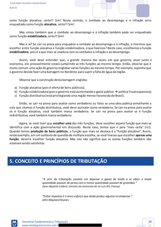 Profs Heber Carvalho e Daniel Saloni
Aula 01
Conceitos Fundamentais e Tributação
www.estrategiaconcursos.com.b
20
85
como função alocativa, certo?! Sim! Neste sentido, o combate ao desemprego e à inflação seria
enquadrado como função alocativa, certo?! Sim!
Mas vimos também que o combate ao desemprego e à inflação também pode ser enquadrado
como função estabilizadora, certo?! Sim!
Mas e aí? Se cair na prova para enquadrar o combate ao desemprego e à inflação, e tivermos que
escolher entre função alocativa e função estabilizadora, o que fazemos? Neste caso, escolhemos a função
estabilizadora, pois é a que mais se coaduna com os combates à inflação e ao desemprego.
Assim, você deve entender que, a grande maioria das vezes em que governo atuar junto à
economia, ele provavelmente estará cumprindo as três funções ao mesmo tempo. Então, observe que é
muito comum uma ação do governo englobar várias funções ao mesmo tempo. Por exemplo, suponha que
o governo decida fazer uma barragem no Nordeste para suprir a falta de água da região.
Observe que a construção desta barragem engloba:
a) Função alocativa (pois é oferta de bens públicos);
b) Função estabilizadora(poiso governo está aumentandoo gasto público política fiscal expansiva);
c) Função distributiva (está privilegiando uma região menos favorecida do Brasil).
Então, se cair na prova para avaliar como verdadeiro ou falso se uma obra pública semelhante a
esta que citamos é função distributiva, você deve assinalar como verdadeiro. Se cair na prova para avaliar
se é função alocativa, você também marca verdadeiro. Se cair na prova para avaliar se é função
redistributiva, você também marca verdadeiro.
Agora, se você tiver que escolher uma das três funções, deve escolher aquela função que mais se
identifica com a ação governamental em discussão. Neste caso, temos que ir pela "mais certa" (rs!).
Quando temos produção de bens públicos, a função que mais se destaca é a "função alocativa". Assim,
neste exemplo, em um contexto de questão de múltipla escolha, se você tivesse que escolher apenas uma
função, deveria escolher função alocativa. Mas isto não significa que as outras funções também não
estariam sendo satisfeitas.
5. CONCEITO E PRINCÍPIOS DE TRIBUTAÇÃO
"A arte da tributação consiste em depenar o ganso de modo a se obter a maior
quantidade possível de penas com a menor quantidade possível de grasnidos."
(Jean-Baptiste Colbert, ministro da economia do rei Luís XIV, França)
John Maynard Keynes
 