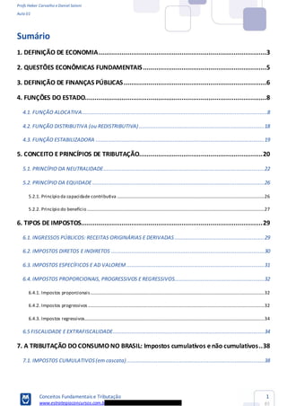 Profs Heber Carvalho e Daniel Saloni
Aula 01
Conceitos Fundamentais e Tributação
www.estrategiaconcursos.com.b
1
85
Sumário
1. DEFINIÇÃO DE ECONOMIA.......................................................................................3
2. QUESTÕES ECONÔMICAS FUNDAMENTAIS................................................................5
3. DEFINIÇÃO DE FINANÇAS PÚBLICAS..........................................................................6
4. FUNÇÕES DO ESTADO..............................................................................................8
4.1. FUNÇÃO ALOCATIVA........................................................................................................................8
4.2. FUNÇÃO DISTRIBUTIVA (ou REDISTRIBUTIVA).................................................................................18
4.3. FUNÇÃO ESTABILIZADORA .............................................................................................................19
5. CONCEITO E PRINCÍPIOS DE TRIBUTAÇÃO................................................................20
5.1. PRINCÍPIO DA NEUTRALIDADE........................................................................................................22
5.2. PRINCÍPIO DA EQUIDADE ...............................................................................................................26
5.2.1. Princípio da capacidade contributiva ...............................................................................................................................26
5.2.2. Princípio do benefício.........................................................................................................................................................27
6. TIPOS DE IMPOSTOS..............................................................................................29
6.1. INGRESSOS PÚBLICOS: RECEITAS ORIGINÁRIAS E DERIVADAS..........................................................29
6.2. IMPOSTOS DIRETOS E INDIRETOS ...................................................................................................30
6.3. IMPOSTOS ESPECÍFICOS E AD VALOREM .........................................................................................31
6.4. IMPOSTOS PROPORCIONAIS, PROGRESSIVOS E REGRESSIVOS..........................................................32
6.4.1. Impostos proporcionais......................................................................................................................................................32
6.4.2. Impostos progressivos ........................................................................................................................................................32
6.4.3. Impostos regressivos...........................................................................................................................................................34
6.5 FISCALIDADE E EXTRAFISCALIDADE..................................................................................................34
7. A TRIBUTAÇÃO DO CONSUMO NO BRASIL: Impostos cumulativos e não cumulativos..38
7.1. IMPOSTOS CUMULATIVOS(em cascata).........................................................................................38
 