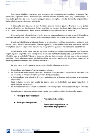 Profs Heber Carvalho e Daniel Saloni
Aula 01
Conceitos Fundamentais e Tributação
www.estrategiaconcursos.com.b
21
85
Princípio da capacidade ou
habilidade de pagamento
Nós, como cidadãos, esperamos que o governo nos proporcione diversos bens e serviços. Para
fornecê-los, o governo precisa de recursos para atender às necessidades do povo (nós). Esses encargos são
financiados por meio de várias maneiras; seguem alguns exemplos: emissão de moeda, lançamento de
títulos públicos, empréstimos e a tributação.
A tributação, sem dúvida, é o mais famoso e atuante meio do governo financiar os seus gastos.
Benjamim Franklin, um dos founding fathers dos EUA, em meados do século XVIII, disse uma frase que
neste mundo nada é certo a não ser a morte e os impostos
O mecanismo da tributação intervém diretamente na alocação dos recursos e na sua distribuição na
sociedade. Desta forma, pode, também, reduzir as desigualdades na riqueza, na renda e no consumo.
O sistema tributário variará de acordo com as peculiaridades políticas, econômicas e sociais de cada
país ou Estado. Mesmo que tenhamos sistemas diferentes, eles serão com certeza o principal meio de
obtenção de recursos e o principal instrumento para promover ajustes de natureza social e econômica.
Neste sentido, dado que o governo vai enfiar a mão em bolsos privados para pagar suas despesas,
surgem algumas perguntas sobre a composição de um sistema tributário adequado. Qual o melhor sistema
tributário para a sociedade? Quais as consequências de determinados tributos para certas classes da
sociedade? Quais são seus efeitos ao nível individual e coletivo? As alíquotas dos tributos devem ser as
mesmas para todos os bens e para todos os indivíduos?
De uma forma geral, espera-se que sistema tributário obedece ao seguinte:
Obtenção de receitas para financiar os gastos públicos;
Os tributos seriam escolhidos de forma a minimizar sua interferência no sistema de mercado, a fim
de não torná-lo (mais) ineficiente (princípio da neutralidade);
A distribuiçãodo ônus tributário deve ser equitativa entre os diversos indivíduos de uma sociedade
(equidade);
Cada indivíduo deveria ser taxado de acordo com sua habilidade para pagar (equidade
capacidade de pagamento);
Os tributos deveriamser universais,cobrados sem distinção para indivíduos em situações similares;
Baseado nestas premissas, podemos apresentar os princípios teóricos da tributação, a saber:
Princípio da neutralidade
Princípio da equidade
Princípio do benefício
1
 
