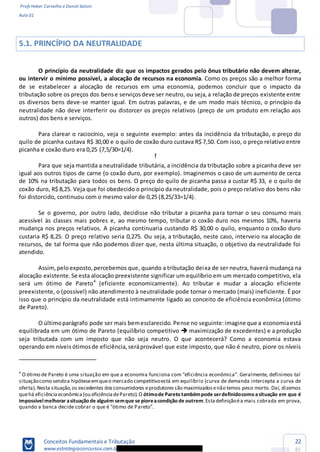 Profs Heber Carvalho e Daniel Saloni
Aula 01
Conceitos Fundamentais e Tributação
www.estrategiaconcursos.com.b
22
85
5.1. PRINCÍPIO DA NEUTRALIDADE
O princípio da neutralidade diz que os impactos gerados pelo ônus tributário não devem alterar,
ou intervir o mínimo possível, a alocação de recursos na economia. Como os preços são a melhor forma
de se estabelecer a alocação de recursos em uma economia, podemos concluir que o impacto da
tributação sobre os preços dos bense serviçosdeve ser neutro, ou seja,a relação de preços existente entre
os diversos bens deve-se manter igual. Em outras palavras, e de um modo mais técnico, o princípio da
neutralidade não deve interferir ou distorcer os preços relativos (preço de um produto em relação aos
outros) dos bens e serviços.
Para clarear o raciocínio, veja o seguinte exemplo: antes da incidência da tributação, o preço do
quilo de picanha custava R$ 30,00 e o quilo de coxão duro custava R$ 7,50. Com isso, o preço relativo entre
picanha e coxão duro era 0,25 (7,5/30=1/4).
Para que seja mantida a neutralidade tributária, a incidência da tributação sobre a picanha deve ser
igual aos outros tipos de carne (o coxão duro, por exemplo). Imaginemos o caso de um aumento de cerca
de 10% na tributação para todos os bens. O preço do quilo de picanha passa a custar R$ 33, e o quilo de
coxão duro, R$ 8,25. Veja que foi obedecido o princípio da neutralidade, pois o preço relativo dos bens não
foi distorcido, continuou com o mesmo valor de 0,25 (8,25/33=1/4).
Se o governo, por outro lado, decidisse não tributar a picanha para tornar o seu consumo mais
acessível às classes mais pobres e, ao mesmo tempo, tributar o coxão duro nos mesmos 10%, haveria
mudança nos preços relativos. A picanha continuaria custando R$ 30,00 o quilo, enquanto o coxão duro
custaria R$ 8,25. O preço relativo seria 0,275. Ou seja, a tributação, neste caso, interveio na alocação de
recursos, de tal forma que não podemos dizer que, nesta última situação, o objetivo da neutralidade foi
atendido.
Assim,peloexposto,percebemos que, quando a tributação deixa de ser neutra, haverá mudança na
alocação existente.Se esta alocação preexistente significar um equilíbrio em um mercado competitivo, ela
será um ótimo de Pareto4
(eficiente economicamente). Ao tributar e mudar a alocação eficiente
preexistente, o (possível) não atendimento à neutralidade pode tornar o mercado (mais) ineficiente. É por
isso que o princípio da neutralidade está intimamente ligado ao conceito de eficiência econômica (ótimo
de Pareto).
O últimoparágrafo pode ser mais bemesclarecido.Pense no seguinte:imagine que a economiaestá
equilibrada em um ótimo de Pareto (equilíbrio competitivo maximização de excedentes) e a produção
seja tributada com um imposto que não seja neutro. O que acontecerá? Como a economia estava
operando em níveis ótimosde eficiência,seráprovável que este imposto, que não é neutro, piore os níveis
4
situaçãocomo sendoa hipóteseemqueo mercado competitivoestá em equilíbrio (curva de demanda intercepta a curva de
oferta).Nesta situação,os excedentes dosconsumidores eprodutoressão maximizadosenão temos peso morto. Daí, dizemos
quehá eficiênciaeconômica(ou eficiênciadePareto).O ótimode Pareto tambémpode serdefinidocomo asituação em que é
impossívelmelhorar asituação de alguém semque se pioreacondição de outrem.Estadefiniçãoéa mais cobrada em prova,
ff
 