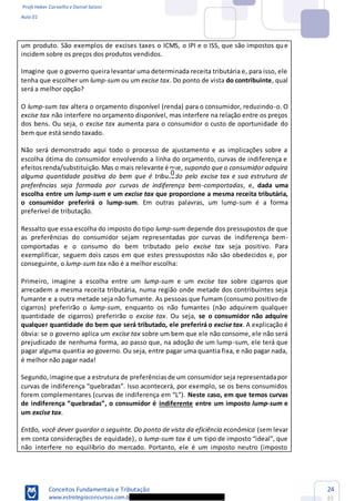 Profs Heber Carvalho e Daniel Saloni
Aula 01
Conceitos Fundamentais e Tributação
www.estrategiaconcursos.com.b
24
85
um produto. São exemplos de excises taxes o ICMS, o IPI e o ISS, que são impostos que
incidem sobre os preços dos produtos vendidos.
Imagine que o governo queira levantar uma determinada receita tributária e, para isso, ele
tenha que escolher um lump-sum ou um excise tax. Do ponto de vista do contribuinte, qual
será a melhor opção?
O lump-sum tax altera o orçamento disponível (renda) para o consumidor, reduzindo-o. O
excise tax não interfere no orçamento disponível, mas interfere na relação entre os preços
dos bens. Ou seja, o excise tax aumenta para o consumidor o custo de oportunidade do
bem que está sendo taxado.
Não será demonstrado aqui todo o processo de ajustamento e as implicações sobre a
escolha ótima do consumidor envolvendo a linha do orçamento, curvas de indiferença e
efeitosrenda/substituição.Mas o mais relevante é que, supondo que o consumidor adquira
alguma quantidade positiva do bem que é tributado pelo excise tax e sua estrutura de
preferências seja formada por curvas de indiferença bem-comportadas, e, dada uma
escolha entre um lump-sum e um excise tax que proporcione a mesma receita tributária,
o consumidor preferirá o lump-sum. Em outras palavras, um lump-sum é a forma
preferível de tributação.
Ressalto que essa escolha do imposto do tipo lump-sum depende dos pressupostos de que
as preferências do consumidor sejam representadas por curvas de indiferença bem-
comportadas e o consumo do bem tributado pelo excise tax seja positivo. Para
exemplificar, seguem dois casos em que estes pressupostos não são obedecidos e, por
conseguinte, o lump-sum tax não é a melhor escolha:
Primeiro, imagine a escolha entre um lump-sum e um excise tax sobre cigarros que
arrecadem a mesma receita tributária, numa região onde metade dos contribuintes seja
fumante e a outra metade seja não fumante. As pessoas que fumam (consumo positivo de
cigarros) preferirão o lump-sum, enquanto os não fumantes (não adquirem qualquer
quantidade de cigarros) preferirão o excise tax. Ou seja, se o consumidor não adquire
qualquer quantidade do bem que será tributado, ele preferirá o excise tax. A explicação é
óbvia: se o governo aplica um excise tax sobre um bem que ele não consome, ele não será
prejudicado de nenhuma forma, ao passo que, na adoção de um lump-sum, ele terá que
pagar alguma quantia ao governo. Ou seja, entre pagar uma quantia fixa, e não pagar nada,
é melhor não pagar nada!
Segundo,imagine que a estrutura de preferênciasde um consumidor seja representadapor
Neste caso, em que temos curvas
indiferente entre um imposto lump-sum e
um excise tax.
Então, você dever guardar o seguinte. Do ponto de vista da eficiência econômica (sem levar
em conta considerações de equidade), o lump-sum tax
não interfere no equilíbrio do mercado. Portanto, ele é um imposto neutro (imposto
0
 