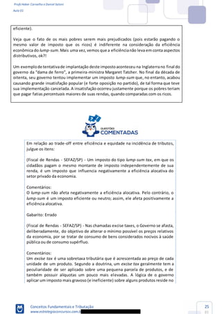 Profs Heber Carvalho e Daniel Saloni
Aula 01
Conceitos Fundamentais e Tributação
www.estrategiaconcursos.com.b
25
85
eficiente).
Veja que o fato de os mais pobres serem mais prejudicados (pois estarão pagando o
mesmo valor de imposto que os ricos) é indiferente na consideração da eficiência
econômica do lump-sum.Mais uma vez,vemos que a eficiêncianão leva em conta aspectos
distributivos, ok?!
Um exemplode tentativade implantação deste impostoaconteceu na Inglaterrano final do
gover -ministra Margaret Tatcher. No final da década de
oitenta, seu governo tentou implementar um imposto lump-sum que, no entanto, acabou
causando grande insatisfação popular (e forte oposição no partido), de tal forma que teve
sua implementação cancelada. A insatisfação ocorreu justamente porque os pobres teriam
que pagar fatias percentuais maiores de suas rendas, quando comparadas com os ricos.
Em relação ao trade-off entre eficiência e equidade na incidência de tributos,
julgue os itens:
(Fiscal de Rendas - SEFAZ/SP) - Um imposto do tipo lump-sum tax
setor privado da economia.
Comentários:
O lump-sum não afeta negativamente a eficiência alocativa. Pelo contrário, o
lump-sum é um imposto eficiente ou neutro; assim, ele afeta positivamente a
eficiência alocativa.
Gabarito: Errado
(Fiscal de Rendas - SEFAZ/SP) - Nas c
Comentários:
Um excise tax é uma sobretaxa tributária que é acrescentada ao preço de cada
unidade de um produto. Segundo a doutrina, um excise tax geralmente tem a
peculiaridade de ser aplicado sobre uma pequena parcela de produtos, e de
também possuir alíquotas um pouco mais elevadas. A lógica de o governo
aplicar um imposto mais gravoso (e ineficiente) sobre alguns produtos reside no
 