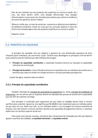 Profs Heber Carvalho e Daniel Saloni
Aula 01
Conceitos Fundamentais e Tributação
www.estrategiaconcursos.com.b
26
85
fato de ele entender que tais produtos são supérfluos ou nocivos à saúde. Por
isso, tais bens devem sofrer uma taxação diferenciada. Essa taxação
diferenciadaé o nosso excise tax.Exemplosde produtos que sofrem a incidência
do excise tax: gasolina, álcool e tabaco.
Observe,então,que, no caso do excise tax, o governo se afastade seus objetivos
de eficiência econômica, tendo em vista que seu principal objetivo é taxar de
forma mais elevada alguns tipos de produtos (supérfluos ou nocivos à saúde).
Gabarito: Certo
5.2. PRINCÍPIO DA EQUIDADE
O princípio da equidade tem por objetivo a garantia de uma distribuição equitativa do ônus
tributário
qual a parcela justa de imposto que cada indivíduo deve pagar:
Princípio da capacidade contributiva: a repartição tributária deveria ser baseada na capacidade
individual de contribuição.
Princípio do benefício: o ônus tributário deveria ser repartido entre os indivíduos de acordo com o
benefício que cada um recebe em relação aos bens e serviços prestados pelo governo.
A partir de agora, vejamos cada uma deles:
5.2.1. Princípio da capacidade contributiva
Também chamado de princípio da capacidade de pagamento ou, ainda, princípio da habilidade de
pagamento, ele nos afirma que os impostos devem ser cobrados das pessoas de acordo com a capacidade
que elas têm de suportar o encargo.
Esse princípio é justificado pelo argumento de que todos os cidadãos devem fazer o mesmo
sacrifício para sustentar o governo. Isso significa que R$ 100,00 é mais importante para um indivíduo pobre
do que para um rico. Dado esse fato, se um indivíduo pobre e um rico pagam um mesmo montante de
tributos, eles não fizeram o mesmo sacrifício. Devido à sua capacidade de pagamento inferior, o indivíduo
pobre teve um sacrifício superior ao do rico.
Para evitar esse tipo de injustiça, utilizamos dois mecanismos de tributação que têm por objetivo
igualar o sacrifício dos cidadãos: a equidade horizontal e a equidade vertical.
 
