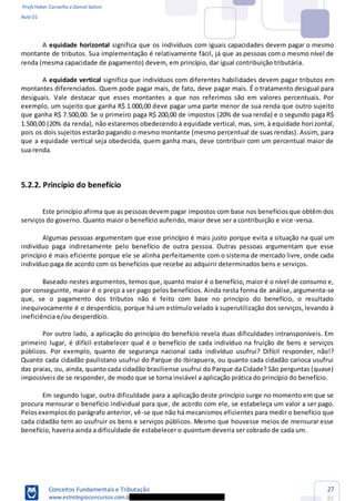 Profs Heber Carvalho e Daniel Saloni
Aula 01
Conceitos Fundamentais e Tributação
www.estrategiaconcursos.com.b
27
85
A equidade horizontal significa que os indivíduos com iguais capacidades devem pagar o mesmo
montante de tributos. Sua implementação é relativamente fácil, já que as pessoas com o mesmo nível de
renda (mesma capacidade de pagamento) devem, em princípio, dar igual contribuição tributária.
A equidade vertical significa que indivíduos com diferentes habilidades devem pagar tributos em
montantes diferenciados. Quem pode pagar mais, de fato, deve pagar mais. É o tratamento desigual para
desiguais. Vale destacar que esses montantes a que nos referimos são em valores percentuais. Por
exemplo, um sujeito que ganha R$ 1.000,00 deve pagar uma parte menor de sua renda que outro sujeito
que ganha R$ 7.500,00. Se o primeiro paga R$ 200,00 de impostos (20% de sua renda) e o segundo paga R$
1.500,00 (20% da renda), não estaremos obedecendo à equidade vertical, mas, sim, à equidade horizontal,
pois os dois sujeitos estarão pagando o mesmo montante (mesmo percentual de suas rendas). Assim, para
que a equidade vertical seja obedecida, quem ganha mais, deve contribuir com um percentual maior de
sua renda.
5.2.2. Princípio do benefício
Este princípio afirma que as pessoasdevempagar impostos com base nos benefíciosque obtêm dos
serviços do governo. Quanto maior o benefício auferido, maior deve ser a contribuição e vice-versa.
Algumas pessoas argumentam que esse princípio é mais justo porque evita a situação na qual um
indivíduo paga indiretamente pelo benefício de outra pessoa. Outras pessoas argumentam que esse
princípio é mais eficiente porque ele se alinha perfeitamente com o sistema de mercado livre, onde cada
indivíduo paga de acordo com os benefícios que recebe ao adquirir determinados bens e serviços.
Baseado nestes argumentos, temos que, quanto maior é o benefício, maior é o nível de consumo e,
por conseguinte, maior é o preço a ser pago pelos benefícios. Ainda nesta forma de análise, argumenta-se
que, se o pagamento dos tributos não é feito com base no princípio do benefício, o resultado
inequivocamente é o desperdício, porque há um estímulo velado à superutilização dos serviços, levando à
ineficiência e/ou desperdício.
Por outro lado, a aplicação do princípio do benefício revela duas dificuldades intransponíveis. Em
primeiro lugar, é difícil estabelecer qual é o benefício de cada indivíduo na fruição de bens e serviços
públicos. Por exemplo, quanto de segurança nacional cada indivíduo usufrui? Difícil responder, não!?
Quanto cada cidadão paulistano usufrui do Parque do Ibirapuera, ou quanto cada cidadão carioca usufrui
das praias, ou, ainda, quanto cada cidadão brasiliense usufrui do Parque da Cidade? São perguntas (quase)
impossíveis de se responder, de modo que se torna inviável a aplicação prática do princípio do benefício.
Em segundo lugar, outra dificuldade para a aplicação deste princípio surge no momento em que se
procura mensurar o benefício individual para que, de acordo com ele, se estabeleça um valor a ser pago.
Pelosexemplosdo parágrafo anterior, vê-se que não há mecanismos eficientes para medir o benefício que
cada cidadão tem ao usufruir os bens e serviços públicos. Mesmo que houvesse meios de mensurar esse
benefício, haveria ainda a dificuldade de estabelecer o quantum deveria ser cobrado de cada um.
 