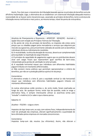 Profs Heber Carvalho e Daniel Saloni
Aula 01
Conceitos Fundamentais e Tributação
www.estrategiaconcursos.com.b
28
85
Assim, fica claro que o mecanismo da tributação baseado apenas no princípio do benefício seria de
dificílima implantação. Logo, a alternativa de se estabelecer um sistema de tributação adequado mostra a
necessidade de se buscar outro mecanismo que, associado ao princípio do benefício, torne a estrutura de
tributação menos ineficiente e mais justa e, ao mesmo tempo, viável do ponto de vista prático.
(Analista de Planejamento e Orçamento APOFP/SP - SEFAZ/SP) - Assinale a
opção falsa com relação aos Princípios Teóricos da Tributação.
a) Do ponto de vista do princípio do benefício, os impostos são vistos como
preços que os cidadãos pagam pelas mercadorias e serviços que adquirem por
meiode seusgovernos, presumivelmente cobrados de acordo com os benefícios
individuais direta ou indiretamente recebidos.
b) A neutralidade, na ótica da alocação de recursos, deveria ser complementada
pela equidade na repartição da carga tributária.
c) O princípio da capacidade de pagamento sugere que os contribuintes devem
arcar com cargas fiscais que representem igual sacrifício de bem-estar,
interpretado pelas perdas de satisfação no setor privado.
d) A equidade horizontal requer que indivíduos com diferentes habilidades
paguem tributos em montantes diferenciados.
e) Não existem meios práticos que permitam operacionalizar o critério do
benefício, por não ser a produção pública sujeita à lei do preço.
Comentários:
A alternativa errada é a letra D, pois a equidade vertical (e não horizontal)
requer que indivíduos com diferentes habilidades paguem tributos em
montantes diferenciados.
As outras alternativas estão corretas e, de certo modo, foram explicadas ao
longo da aula. De qualquer forma, neste tipo de questão, onde se exige a
alternativa falsa, é sempre interessante utilizar as assertivas certas para
Gabarito: D
(Auditor TCE/SP) Julgue o item:
Impostos do tipo lump-sum, ou seja, com valores fixos, independentemente do
nível de produção das empresas, alteram significativamente a quantidade de
bens ofertados pelas empresas em mercados concorrenciais.
Comentários:
Impostos lump-sum são neutros (ou eficientes). Assim, não alteram a
 