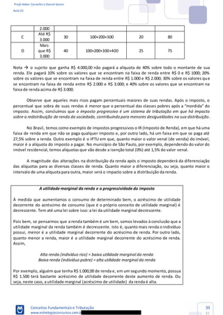 Profs Heber Carvalho e Daniel Saloni
Aula 01
Conceitos Fundamentais e Tributação
www.estrategiaconcursos.com.b
33
85
2.000
C
Até R$
3.000
30 100+200+300 20 80
D
Mais
que R$
3.000
40 100+200+300+400 25 75
Nota o sujeito que ganha R$ 4.000,00 não pagará a alíquota de 40% sobre todo o montante de sua
renda. Ele pagará 10% sobre os valores que se encontram na faixa de renda entre R$ 0 e R$ 1000; 20%
sobre os valores que se encontram na faixa de renda entre R$ 1.000 e R$ 2.000; 30% sobre os valores que
se encontram na faixa de renda entre R$ 2.000 e R$ 3.000; e 40% sobre os valores que se encontram na
faixa de renda acima de R$ 3.000.
Observe que aqueles mais ricos pagam percentuais maiores de suas rendas. Após o imposto, o
percentual que sobra de sua
imposto. Assim, concluímos que o imposto progressivo é um sistema de tributação em que há impacto
sobre a redistribuição de renda da sociedade, contribuindo para menores desigualdades na sua distribuição.
No Brasil, temos como exemplo de impostos progressivos o IR (Imposto de Renda), em que há uma
faixa de renda em que não se paga qualquer imposto e, por outro lado, há um faixa em que se paga até
27,5% sobre a renda. Outro exemplo é o IPTU em que, quanto maior o valor venal (de venda) do imóvel,
maior é a alíquota do imposto a pagar. No município de São Paulo, por exemplo, dependendo do valor do
imóvel residencial, temos alíquotas que vão desde a isenção total (0%) até 1,5% do valor venal.
A magnitude das alterações na distribuição da renda após o imposto dependerá da diferenciação
das alíquotas para as diversas classes de renda. Quanto maior a diferenciação, ou seja, quanto maior o
intervalo de uma alíquota para outra, maior será o impacto sobre a distribuição da renda.
A utilidade marginal da renda e a progressividade do imposto
À medida que aumentamos o consumo de determinado bem, o acréscimo de utilidade
decorrente do acréscimo de consumo (que é o próprio conceito de utilidade marginal) é
decrescente. Tem até uma lei sobre isso: a lei da utilidade marginal decrescente.
Pois bem, se pensarmos que a renda também é um bem, somos levados à conclusão que a
utilidade marginal da renda também é decrescente. Isto é, quanto mais renda o indivíduo
possui, menor é a utilidade marginal decorrente do acréscimo de renda. Por outro lado,
quanto menor a renda, maior é a utilidade marginal decorrente do acréscimo de renda.
Assim,
Alta renda (indivíduo rico) = baixa utilidade marginal da renda
Baixa renda (indivíduo pobre) = alta utilidade marginal da renda
Por exemplo, alguém que tenha R$ 1.000,00 de renda e, em um segundo momento, possua
R$ 1.500 terá bastante acréscimo de utilidade decorrente deste aumento de renda. Ou
seja, neste caso, a utilidade marginal (acréscimo de utilidade) da renda é alta.
 