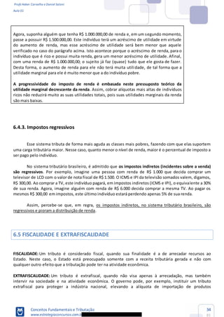 Profs Heber Carvalho e Daniel Saloni
Aula 01
Conceitos Fundamentais e Tributação
www.estrategiaconcursos.com.b
34
85
Agora, suponha alguém que tenha R$ 1.000.000,00 de renda e, em um segundo momento,
passe a possuir R$ 1.500.000,00. Este indivíduo terá um acréscimo de utilidade em virtude
do aumento de renda, mas esse acréscimo de utilidade será bem menor que aquele
verificado no caso do parágrafo acima. Isto acontece porque o acréscimo de renda, para o
indivíduo que é rico e possui muita renda, gera um menor acréscimo de utilidade. Afinal,
com uma renda de R$ 1.000.000,00; o sujeito já faz (quase) tudo que ele gosta de fazer.
Desta forma, o aumento de renda para ele não terá muita utilidade, de tal forma que a
utilidade marginal para ele é muito menor que a do indivíduo pobre.
A progressividade do imposto de renda é embasada neste pressuposto teórico da
utilidade marginal decrescente da renda. Assim, cobrar alíquotas mais altas de indivíduos
ricos não reduzirá muito as suas utilidades totais, pois suas utilidades marginais da renda
são mais baixas.
6.4.3. Impostos regressivos
Esse sistema tributa de forma mais aguda as classes mais pobres, fazendo com que elas suportem
uma carga tributária maior. Nesse caso, quanto menor o nível de renda, maior é o percentual de imposto a
ser pago pelo indivíduo.
No sistema tributário brasileiro, é admitido que os impostos indiretos (incidentes sobre a venda)
são regressivos. Por exemplo, imagine uma pessoa com renda de R$ 1.000 que decida comprar um
televisor de LCD com o valor de nota fiscal de R$ 1.500. O ICMS e IPI da televisão somados valem, digamos,
R$ 300,00. Ao comprar a TV, este indivíduo pagará, em impostos indiretos (ICMS e IPI), o equivalente a 30%
de sua renda. Agora, imagine alguém com renda de R$ 6.000 decida comprar a mesma TV. Ao pagar os
mesmos R$ 300,00 em impostos, este último indivíduo estará perdendo apenas 5% de sua renda.
Assim, percebe-se que, em regra, os impostos indiretos, no sistema tributário brasileiro, são
regressivos e pioram a distribuição de renda.
6.5 FISCALIDADE E EXTRAFISCALIDADE
FISCALIDADE: Um tributo é considerado fiscal, quando sua finalidade é a de arrecadar recursos ao
Estado. Neste caso, o Estado está preocupado somente com a receita tributária gerada e não com
qualquer outro efeito que a tributação pode ter na atividade econômica.
EXTRAFISCALIDADE: Um tributo é extrafiscal, quando não visa apenas à arrecadação, mas também
intervir na sociedade e na atividade econômica. O governo pode, por exemplo, instituir um tributo
extrafiscal para proteger a indústria nacional, elevando a alíquota de importação de produtos
 