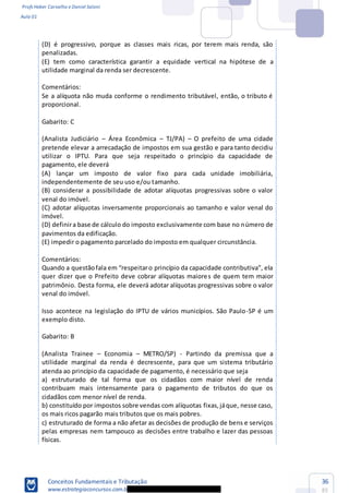 Profs Heber Carvalho e Daniel Saloni
Aula 01
Conceitos Fundamentais e Tributação
www.estrategiaconcursos.com.b
36
85
penalizadas.
(E) tem como característica garantir a equidade vertical na hipótese de a
utilidade marginal da renda ser decrescente.
Comentários:
Se a alíquota não muda conforme o rendimento tributável, então, o tributo é
proporcional.
Gabarito: C
(Analista Judiciário Área Econômica TJ/PA) O prefeito de uma cidade
pretende elevar a arrecadação de impostos em sua gestão e para tanto decidiu
utilizar o IPTU. Para que seja respeitado o princípio da capacidade de
pagamento, ele deverá
(A) lançar um imposto de valor fixo para cada unidade imobiliária,
independentemente de seu uso e/ou tamanho.
(B) considerar a possibilidade de adotar alíquotas progressivas sobre o valor
venal do imóvel.
(C) adotar alíquotas inversamente proporcionais ao tamanho e valor venal do
imóvel.
(D) definira base de cálculo do imposto exclusivamente com base no número de
pavimentos da edificação.
(E) impedir o pagamento parcelado do imposto em qualquer circunstância.
Comentários:
quer dizer que o Prefeito deve cobrar alíquotas maiores de quem tem maior
patrimônio. Desta forma, ele deverá adotar alíquotas progressivas sobre o valor
venal do imóvel.
Isso acontece na legislação do IPTU de vários municípios. São Paulo-SP é um
exemplo disto.
Gabarito: B
(Analista Trainee Economia METRO/SP) - Partindo da premissa que a
utilidade marginal da renda é decrescente, para que um sistema tributário
atenda ao princípio da capacidade de pagamento, é necessário que seja
a) estruturado de tal forma que os cidadãos com maior nível de renda
contribuam mais intensamente para o pagamento de tributos do que os
cidadãos com menor nível de renda.
b) constituído por impostos sobre vendas com alíquotas fixas,jáque, nesse caso,
os mais ricos pagarão mais tributos que os mais pobres.
c) estruturado de forma a não afetar as decisões de produção de bens e serviços
pelas empresas nem tampouco as decisões entre trabalho e lazer das pessoas
físicas.
 