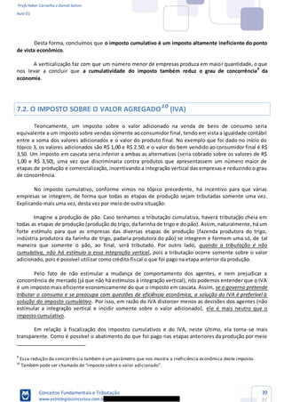 Profs Heber Carvalho e Daniel Saloni
Aula 01
Conceitos Fundamentais e Tributação
www.estrategiaconcursos.com.b
39
85
Desta forma, concluímos que o imposto cumulativo é um imposto altamente ineficiente do ponto
de vista econômico.
A verticalização faz com que um número menor de empresas produza em maior quantidade, o que
nos levar a concluir que a cumulatividade do imposto também reduz o grau de concorrência9
da
economia.
7.2. O IMPOSTO SOBRE O VALOR AGREGADO10
(IVA)
Teoricamente, um imposto sobre o valor adicionado na venda de bens de consumo seria
equivalente a um imposto sobre vendas somente ao consumidor final, tendo em vista a igualdade contábil
entre a soma dos valores adicionados e o valor do produto final. No exemplo que foi dado no início do
tópico 3, os valores adicionados são R$ 1,00 e R$ 2,50; e o valor do bem vendido ao consumidor final é R$
3,50. Um imposto em cascata seria inferior a ambas as alternativas (seria cobrado sobre os valores de R$
1,00 e R$ 3,50), uma vez que discriminaria contra produtos que apresentassem um número maior de
etapas de produção e comercialização, incentivando a integração vertical das empresas e reduzindo o grau
de concorrência.
No imposto cumulativo, conforme vimos no tópico precedente, há incentivo para que várias
empresas se integrem, de forma que todas as etapas de produção sejam tributadas somente uma vez.
Explicando mais uma vez, desta vez por meio de outra situação:
Imagine a produção de pão. Caso tenhamos a tributação cumulativa, haverá tributação cheia em
todas as etapas de produção (produção do trigo, da farinha de trigo e do pão). Assim, naturalmente, há um
forte estímulo para que as empresas das diversas etapas de produção (fazenda produtora do trigo,
indústria produtora da farinha de trigo, padaria produtora do pão) se integrem e formem uma só, de tal
maneira que somente o pão, ao final, será tributado. Por outro lado, quando a tributação é não
cumulativa, não há estímulo a essa integração vertical, pois a tributação ocorre somente sobre o valor
adicionado, pois é possível utilizar como crédito fiscal o que foi pago na etapa anterior da produção.
Pelo fato de não estimular a mudança de comportamento dos agentes, e nem prejudicar a
concorrência de mercado (já que não há estímulos à integração vertical), nós podemos entender que o IVA
é um imposto mais eficiente economicamente do que o imposto em cascata. Assim, se o governo pretende
tributar o consumo e se preocupa com questões de eficiência econômica, a solução do IVA é preferível à
solução do imposto cumulativo. Por isso, em razão do IVA distorcer menos as decisões dos agentes (não
estimular a integração vertical e incidir somente sobre o valor adicionado), ele é mais neutro que o
imposto cumulativo.
Em relação à fiscalização dos impostos cumulativos e do IVA, neste último, ela torna-se mais
transparente. Como é possível o abatimento do que foi pago nas etapas anteriores da produção por meio
9
Essa redução da concorrência também é um parâmetro que nos mostra a ineficiência econômica deste imposto.
10
 