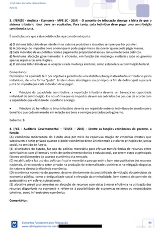 Profs Heber Carvalho e Daniel Saloni
Aula 01
Conceitos Fundamentais e Tributação
www.estrategiaconcursos.com.b
44
85
3. (FEPESE - Analista - Economia - MPE SC - 2014) - O conceito de tributação abrange a ideia de que o
sistema tributário ideal deve ser equitativo. Para tanto, cada indivíduo deve pagar uma contribuição
considerada justa.
É condição para que esta contribuição seja considerada justa:
a) O sistema tributário deve interferir no sistema produtivo e alocativo sempre que for possível.
b) A cobrança de impostos deve onerar quem pode pagar mais e desonerar quem pode pagar menos.
c) Cada indivíduo deve contribuir com o pagamento proporcional ao seu consumo de bens públicos.
d) Nenhuma alocação governamental é eficiente, em função das mudanças eleitorais cabe ao governo
apenas seguir estas orientações.
e) O sistema tributário deve se adaptar a cada mudança eleitoral, como estabelece a constituição federal.
Comentários:
O princípio da equidade tempor objetivoa garantia de uma distribuiçãoequitativado ônus tributário pelos
justa de imposto que cada indivíduo deve pagar:
Princípio da capacidade contributiva: a repartição tributária deveria ser baseada na capacidade
individual de contribuição. Ele nos afirma que os impostos devem ser cobrados das pessoas de acordo com
a capacidade que elas têm de suportar o encargo.
Princípio do benefício: o ônus tributário deveria ser repartido entre os indivíduos de acordo com o
benefício que cada um recebe em relação aos bens e serviços prestados pelo governo.
Gabarito: B
4. (FCC - Auditoria Governamental TCE/CE 2015) - Dentre as funções econômicas do governo, a
função
(A) econômica moderadora do Estado atua por meio da expansiva criação de empresas estatais que
substituem o setor privado quando o poder econômico deste último tende a violar os princípios de justiça
social, no sentido de Pareto.
(B) distributiva do Estado, faz uso da política monetária para efetuar transferências de recursos entre
contribuintes com diferentes níveis de conhecimento técnico e educacional, por serem estes os principais
fatores condicionantes do sucesso econômico via mercado.
(C) estabilizadora faz uso das políticas fiscal e monetária para garantir o bom uso qualitativo dos recursos
nacionais, direcionando o setor privado na produção de externalidades positivas e na mitigação daquelas
de natureza danosa à eficiência econômica.
(D) econômica normativa do governo, decorre diretamente da possibilidade de violação dos princípios da
economia pública, como a desigualdade social e elevação da criminalidade, bem como o descontrole do
gasto público em esferas subnacionais.
(E) alocativa prevê ajustamentos na alocação de recursos com vistas à maior eficiência na utilização dos
recursos disponíveis na economia e refere-se à possibilidade de economias externas ou necessidades
coletivas, como infraestrutura econômica.
Comentários:
 