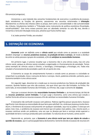 Profs Heber Carvalho e Daniel Saloni
Aula 01
Conceitos Fundamentais e Tributação
www.estrategiaconcursos.com.b
3
85
Olá caros(as) amigos(as),
Iniciaremos a aula tratando dos conceitos fundamentais de economia e o problema da escassez.
Após estudarmos as funções do governo, passaremos aos assuntos relacionados à tributação.
Abordaremos os efeitos dos tributos sobre os preços, bem como a cumulatividade e não cumulatividade
Tributação como instrumento de política econômica (fiscalidade,
extrafiscalidade) . Este tema estava previsto para ser abordado somente na aula 08, mas, devido a
iniciarmos o tema de tributação nesta aula, achamos que ficaria melhor aqui.
E aí, todos prontos? Então, aos estudos!
1. DEFINIÇÃO DE ECONOMIA
Economia pode ser definida como a ciência social que estuda como as pessoas e a sociedade
decidem empregar os recursos produtivos escassos, na produção de bens e serviços, de modo a distribuí-
los entre as várias pessoas e grupos da sociedade, a fim de satisfazer as necessidades humanas.
Em primeiro lugar, é preciso ressaltar que a Economia não é uma ciência exata, mas sim uma
ciência social, porque as ciências sociais estudam a organização e o funcionamento da sociedade. Temos
como exemplo de ciências sociais o Direito, a Sociologia, a Antropologia, a Psicologia, etc. Todas elas
estudam o funcionamento da sociedade a partir de um ponto de vista.
A Economia se ocupa do comportamento humano e estuda como as pessoas e a sociedade se
empenham na produção, troca e consumo de bens e serviços. Assim, podemos entender, portanto, que a
Economia também é uma ciência social.
Em segundo lugar, devemos ter a noção que os recursos produtivos (ou fatores de produção) são
escassos. Quando falamos que eles são escassos, isto quer dizer que eles são limitados, ou finitos. Por
outro lado, as necessidades humanas são ilimitadas, ou infinitas. Daí, surge o conceito de escassez.
Veja que a escassez decorre das necessidades humanas ilimitadas e, ao mesmo tempo, do fato de
os recursos produtivos serem limitados. É aí que surge a Economia, como uma ciência que estuda a
melhor forma de utilizar os recursos escassos a fim de satisfazer as necessidades humanas ilimitadas.
É necessário não confundir escassez com pobreza. Pobreza significa possuir poucos bens. Escassez
significater mais desejosounecessidadesdo que bens para satisfazê-los, ainda que já possua muitos bens.
Assim, o fenômeno da escassez está presente em qualquer sociedade, seja rica ou pobre. É claro que em
países mais ricos, o problema da escassez será menor que em países mais pobres, mas, mesmo assim, a
escassez continua sendo um problema, uma vez que os desejos por bens e serviços ainda superam a
quantidade de bens e serviços produzidos pela sociedade. É a natureza do ser humano, somos assim!
Depreende-se, portanto, que a Economia é uma ciência social que tem por objeto de estudo a
questão da escassez, que é a preocupação básica da Economia. Somente devido à escassez de recursos em
 