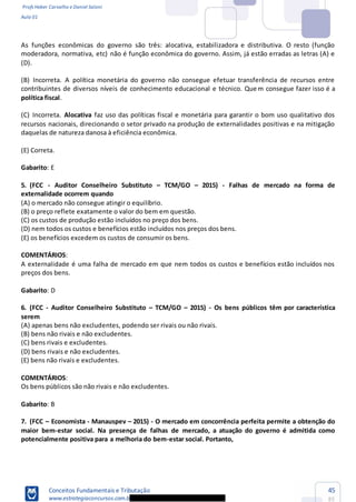 Profs Heber Carvalho e Daniel Saloni
Aula 01
Conceitos Fundamentais e Tributação
www.estrategiaconcursos.com.b
45
85
As funções econômicas do governo são três: alocativa, estabilizadora e distributiva. O resto (função
moderadora, normativa, etc) não é função econômica do governo. Assim, já estão erradas as letras (A) e
(D).
(B) Incorreta. A política monetária do governo não consegue efetuar transferência de recursos entre
contribuintes de diversos níveis de conhecimento educacional e técnico. Quem consegue fazer isso é a
política fiscal.
(C) Incorreta. Alocativa faz uso das políticas fiscal e monetária para garantir o bom uso qualitativo dos
recursos nacionais, direcionando o setor privado na produção de externalidades positivas e na mitigação
daquelas de natureza danosa à eficiência econômica.
(E) Correta.
Gabarito: E
5. (FCC - Auditor Conselheiro Substituto TCM/GO 2015) - Falhas de mercado na forma de
externalidade ocorrem quando
(A) o mercado não consegue atingir o equilíbrio.
(B) o preço reflete exatamente o valor do bem em questão.
(C) os custos de produção estão incluídos no preço dos bens.
(D) nem todos os custos e benefícios estão incluídos nos preços dos bens.
(E) os benefícios excedem os custos de consumir os bens.
COMENTÁRIOS:
A externalidade é uma falha de mercado em que nem todos os custos e benefícios estão incluídos nos
preços dos bens.
Gabarito: D
6. (FCC - Auditor Conselheiro Substituto TCM/GO 2015) - Os bens públicos têm por característica
serem
(A) apenas bens não excludentes, podendo ser rivais ou não rivais.
(B) bens não rivais e não excludentes.
(C) bens rivais e excludentes.
(D) bens rivais e não excludentes.
(E) bens não rivais e excludentes.
COMENTÁRIOS:
Os bens públicos são não rivais e não excludentes.
Gabarito: B
7. (FCC Economista - Manauspev 2015) - O mercado em concorrência perfeita permite a obtenção do
maior bem-estar social. Na presença de falhas de mercado, a atuação do governo é admitida como
potencialmente positiva para a melhoria do bem-estar social. Portanto,
 