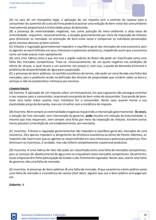 Profs Heber Carvalho e Daniel Saloni
Aula 01
Conceitos Fundamentais e Tributação
www.estrategiaconcursos.com.b
46
85
(A) no caso de um monopólio legal, a aplicação de um imposto sem o controle do repasse para o
consumidor do aumento do custo da firma poderá ocasionar uma redução do bem-estar dos consumidores
inversamente proporcional à elasticidade preço da demanda.
(B) a presença de externalidades negativas, tais como poluição do meio-ambiente e altas taxas de
criminalidade, requerem, necessariamente, a atuação governamental por meio da imposição de tributos
para direcionar os mercados na promoção do bem-estar social e compensar os indivíduos penalizados
pelos eventos danosos ao bem comum.
(C) tributos e regulação governamental impedem o equilíbrio geral dos mercados de uma economia, pois
os agentes se veemtolhidos em seus interesses e potenciais produtivos, impedindo assim que a economia
como um todo avance mais rapidamente.
(D) uma crise hídrica como a que ora vive a região sudeste do Brasil não pode ser classificada como uma
falha dos mercados competitivos. Trata-se, necessariamente, de um ajuste negativo nas condições de
oferta de chuvas, o qual levará a um aumento nos preços e, com isso, a queda da demanda eliminará o
problema de disponibilidade de água para a população.
(E) a presença de bens públicos, no sentido econômico do termo, não pode ser considerada uma falha dos
mercados, pois o problema reside na definição dos direitos de propriedade que incidem sobre os bens e
serviços e não na característica intrínseca aos mesmos.
COMENTÁRIOS:
(A) Correta. A aplicação de um imposto sobre um monopolista, em que o governo não consegue controlar
o seu repasse para o consumidor, ocasionará uma perda de bem-estar do consumidor. Essa perda de bem-
estar será tanto maior quanto mais inelástico for o consumidor. Neste caso, quanto menor a sua
elasticidade preço da demanda, mais ele irá sofrer com a incidência do imposto.
(B) Incorreta. Nemsempre as externalidadesnegativasrequererão a intervenção governamental. Às vezes,
a solução de livre mercado, sem intervenção do governo, pode resultar em redução da externalidade. E,
mesmo que elas requeiram, nem sempre será feita por meio da imposição de tributos. Existem outros
meios possíveis (interdição de um estabelecimento, por exemplo).
(C) Incorreta. Tributos e regulação governamental não impedem o equilíbrio geral dos mercados de uma
economia. Eles apenas impedem o atingimento da eficiência econômica ou ótimo de Pareto. Ademais, os
impostosnão fazemcom que os agentesse vejamtolhidosem seusinteressese potenciais produtivos. Eles
diminuem os incentivos, é verdade, mas não tolhem completamente o potencial produtivo.
(D) Incorreta. A crise hídrica de fato não pode ser classificada como uma falha de mercados competitivos,
pois os serviços de abastecimento de água nem se enquadram como mercados competitivos. Geralmente,
essas empresastêm forte participação do Estado e são fortemente reguladas. Neste caso, ocorre uma falha
de governo; não uma falha de mercado.
(E) Incorreta. A presença de bens públicos É uma falha de mercado. O que caracteriza o bem público como
uma falha de mercado é a existência do carona (free rider), alguém que usa o bem público sem pagar por
ele.
Gabarito: A
 