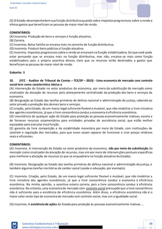 Profs Heber Carvalho e Daniel Saloni
Aula 01
Conceitos Fundamentais e Tributação
www.estrategiaconcursos.com.b
48
85
(E) O Estado desempenhabemsua função distributivaquando cobra impostosprogressivos sobre a renda e
efetua gastos que beneficiam as pessoas de maior nível de renda.
COMENTÁRIOS:
(A) Incorreta. Produção de bens e serviços e função alocativa.
(B) Correta.
(C) Incorreta. Bolsa-família se encaixa mais no conceito de função distributiva.
(D) Incorreta. Produzir bens públicos é função alocativa.
(E) Incorreta. Impostos progressivossobre a renda se encaixamna função estabilizadora.Sei que você pode
estar pensando que se encaixa mais na função distributiva, mas não; encaixa-se mais como função
estabilizadora pois a própria assertiva deixou claro que os recursos serão destinados a gastos que
beneficiam as pessoas de maior nível de renda.
Gabarito: B
10. (FCC - Auditor de Tribunal de Contas TCE/SP 2013) - Uma economia de mercado com controle
social tem como característica básica a
(A) intervenção do Estado no setor produtivo da economia, por meio da substituição do mercado como
sinalizador da alocação de recursos pelo planejamento centralizado da produção dos bens e serviços da
economia.
(B) designação ao Estado das tarefas primárias de defesa nacional e administração da justiça, cabendo ao
setor privado a produção dos demais bens e serviços.
(C) criação, peloEstado, de um marco legal suficiente flexível e mutável, que não imobilize a livre iniciativa
dos agentes econômicos, já que a livre concorrência conduz a economia à eficiência econômica.
(D) inexistência de qualquer ação do Estado para proteção às pessoas economicamente inativas, exceto a
de fornecer recursos orçamentários para entidades privadas de assistência social, que estão melhor
equipadas para executar essa função.
(E) garantia da livre competição e da estabilidade monetária por meio do Estado, com instituições de
controle e regulação dos mercados, para que esses sejam capazes de funcionar e criar preços relativos
reais e eficientes.
COMENTÁRIOS:
(A) Incorreta. A intervenção do Estado no setor produtivo da economia, não por meio da substituição do
mercado como sinalizador da alocação de recursos, mas sim por meio de intervenções pontuais específicas
para melhorar a alocação de recursos (o que se enquadraria na função alocativa do Estado).
(B) Incorreta. Designação ao Estado das tarefas primárias de defesa nacional e administração da justiça, e
também algumas tarefas meritórias de caráter social (saúde e educação, por exemplo).
(C) Incorreta. Criação, pelo Estado, de um marco legal suficiente flexível e mutável, que não imobilize a
livre iniciativa dos agentes econômicos, já que a livre concorrência conduz a economia à eficiê ncia
econômica. Na minha opinião, a assertiva estaria correta, pois a livre concorrência conduz à eficiência
econômica. No entanto,uma economiade mercado com controle social pressupõe que a livre concorrência
não é suficiente para a existência de eficiência econômica. Além disso, a eficiência econômica não é o
maior valor neste tipo de economia de mercado com controle social, mas sim a igualdade social.
(D) Incorreta. A existência de ações do Estado para proteção às pessoas economicamente inativas ...
 