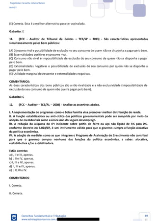 Profs Heber Carvalho e Daniel Saloni
Aula 01
Conceitos Fundamentais e Tributação
www.estrategiaconcursos.com.b
49
85
(E) Correta. Esta é a melhor alternativa para ser assinalada.
Gabarito: E
11. (FCC - Auditor de Tribunal de Contas TCE/SP 2013) - São características apresentadas
simultaneamente pelos bens públicos:
(A) Consumo rival e possibilidade de exclusão no seu consumo de quem não se disponha a pagar pelo bem.
(B) Externalidades positivas e consumo rival.
(C) Consumo não rival e impossibilidade de exclusão do seu consumo de quem não se disponha a pagar
pelo bem.
(D) Externalidades negativas e possibilidade de exclusão do seu consumo por quem não se disponha a
pagar pelo bem.
(E) Utilidade marginal decrescente e externalidades negativas.
COMENTÁRIOS:
As duas características dos bens públicos são a não rivalidade e a não exclusividade (impossibilidade de
exclusão do seu consumo de quem não queira pagar pelo bem).
Gabarito: C
12. (FCC Auditor TCE/AL 2008) - Analise as assertivas abaixo.
I. A implementação de programas como o Bolsa Família visa promover melhor distribuição de renda.
II. A função estabilizadora ou anti-cíclica das políticas governamentais pode ser cumprida por meio da
adoção de medidas tais como a concessão do seguro desemprego.
III. A redução da alíquota do IPI incidente sobre perfis de ferro ou aço não ligado de 5% para 0%,
conforme Decreto no 6.024/07, é um instrumento válido para que o governo cumpra a função alocativa
da política econômica.
IV. A adoção de medidas como as que integram o Programa de Aceleração do Crescimento não contribui
para que o governo cumpra nenhuma das funções da política econômica, a saber: alocativa,
redistributiva e/ou estabilizadora.
Estão corretas
a) I, II e III, apenas.
b) I, II e IV, apenas.
c) I, III e IV, apenas.
d) II, III e IV, apenas.
e) I, II, III e IV.
COMENTÁRIOS:
I. Correta.
II. Correta.
 