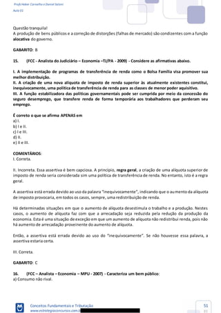 Profs Heber Carvalho e Daniel Saloni
Aula 01
Conceitos Fundamentais e Tributação
www.estrategiaconcursos.com.b
51
85
Questão tranquila!
A produção de bens públicos e a correção de distorções (falhas de mercado) são condizentes com a função
alocativa do governo.
GABARITO: B
15. (FCC - Analista do Judiciário Economia TJ/PA - 2009) - Considere as afirmativas abaixo.
I. A implementação de programas de transferência de renda como o Bolsa Família visa promover sua
melhor distribuição.
II. A criação de uma nova alíquota de imposto de renda superior às atualmente existentes constitui,
inequivocamente, uma política de transferência de renda para as classes de menor poder aquisitivo.
III. A função estabilizadora das políticas governamentais pode ser cumprida por meio da concessão do
seguro desemprego, que transfere renda de forma temporária aos trabalhadores que perderam seu
emprego.
É correto o que se afirma APENAS em
a) I.
b) I e II.
c) I e III.
d) II.
e) II e III.
COMENTÁRIOS:
I. Correta.
II. Incorreta. Essa assertiva é bem capciosa. A princípio, regra geral, a criação de uma alíquota superior de
imposto de renda seria considerada sim uma política de transferência de renda. No entanto, isto é a regra
geral.
mento da alíquota
de imposto provocaria, em todos os casos, sempre, uma redistribuição de renda.
Há determinadas situações em que o aumento de alíquota desestimula o trabalho e a produção. Nestes
casos, o aumento de alíquota faz com que a arrecadação seja reduzida pela redução da produção da
economia. Esta é uma situação de exceção em que um aumento de alíquota não redistribui renda, pois não
há aumento de arrecadação proveinente do aumento de alíquota.
assertiva estaria certa.
III. Correta.
GABARITO: C
16. (FCC Analista Economia MPU - 2007) - Caracteriza um bem público:
a) Consumo não rival.
 