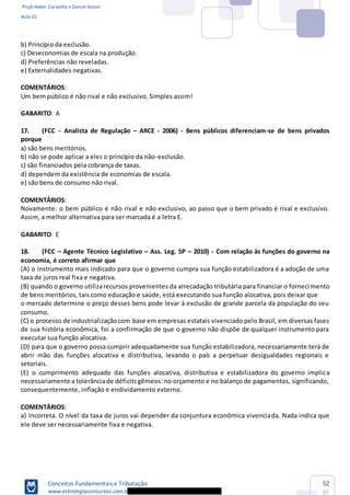 Profs Heber Carvalho e Daniel Saloni
Aula 01
Conceitos Fundamentais e Tributação
www.estrategiaconcursos.com.b
52
85
b) Princípio da exclusão.
c) Deseconomias de escala na produção.
d) Preferências não reveladas.
e) Externalidades negativas.
COMENTÁRIOS:
Um bem público é não rival e não exclusivo. Simples assim!
GABARITO: A
17. (FCC - Analista de Regulação ARCE - 2006) - Bens públicos diferenciam-se de bens privados
porque
a) são bens meritórios.
b) não se pode aplicar a eles o princípio da não-exclusão.
c) são financiados pela cobrança de taxas.
d) dependem da existência de economias de escala.
e) são bens de consumo não rival.
COMENTÁRIOS:
Novamente: o bem público é não rival e não exclusivo, ao passo que o bem privado é rival e exclusivo.
Assim, a melhor alternativa para ser marcada é a letra E.
GABARITO: E
18. (FCC Agente Técnico Legislativo Ass. Leg. SP 2010) - Com relação às funções do governo na
economia, é correto afirmar que
(A) o instrumento mais indicado para que o governo cumpra sua função estabilizadora é a adoção de uma
taxa de juros real fixa e negativa.
(B) quando o governo utilizarecursos provenientes da arrecadação tributária para financiar o forneci mento
de bens meritórios, tais como educação e saúde, está executando sua função alocativa, pois deixar que
o mercado determine o preço desses bens pode levar à exclusão de grande parcela da população do seu
consumo.
(C) o processo de industrializaçãocom base em empresas estatais vivenciado pelo Brasil, em diversas fases
de sua história econômica, foi a confirmação de que o governo não dispõe de qualquer instrumento para
executar sua função alocativa.
(D) para que o governo possa cumprir adequadamente sua função estabilizadora, necessariamente terá de
abrir mão das funções alocativa e distributiva, levando o país a perpetuar desigualdades regionais e
setoriais.
(E) o cumprimento adequado das funções alocativa, distributiva e estabilizadora do governo implica
necessariamente a tolerânciade déficitsgêmeos: no orçamento e no balanço de pagamentos, significando,
consequentemente, inflação e endividamento externo.
COMENTÁRIOS:
a) Incorreta. O nível da taxa de juros vai depender da conjuntura econômica vivenciada. Nada indica que
ele deve ser necessariamente fixa e negativa.
 