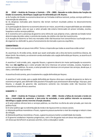 Profs Heber Carvalho e Daniel Saloni
Aula 01
Conceitos Fundamentais e Tributação
www.estrategiaconcursos.com.b
54
85
20. (ESAF Analista de Finanças e Controle STN 2005) - Baseada na visão clássica das funções do
Estado na economia, identifique a opção que foi defendida por J.M. Keynes.
a) As funções do Estado na economia deveriam ser limitadas à defesa nacional, justiça, serviços públicos e
manutenção da soberania.
b) As despesas realizadas pelo Governo não teriam nenhum resultado prático no desenvolvimento
econômico.
c) A participação do Governo na economia deveria ser maior, assumindo a responsabilidade por atividades
de interesse geral, uma vez que o setor privado não estaria interessado em prover estradas, escolas,
hospitais e outros serviços públicos.
d) A economia sem a presença do governo seria vítima de suas próprias crises, cabendo ao Estado tomar
determinadas decisões sobre o controle da moeda, do crédito e do nível de investimento.
e) A atuação do Governo se faria nos mercados onde não houvesse livre concorrência e sua função seria a
de organizá-la e defendê-la, para o funcionamento do mercado e para seu equilíbrio.
COMENTÁRIOS:
Esta é uma questão um pouco mais difícil. Temos a impressão que todas as assertivas estão certas!
As assertivas A e B estão certas, desde que sejam analisadas sob a ótica da teoria econômica clássica, de
Adam Smith. No entanto,se estiverem sendo analisadas sob a opção defendida por Keynes, as assertivas A
e B estão erradas.
A assertiva C está errada, pois, segundo Keynes, o governo deveria ter maior participação na economia.
Mas isso não significa que o setor privado não teria interesse em prover estradas, escolas, hospitais e
outros serviços públicos. Às vezes, o setor privado tem interesse sim em prover tais serviços, desde que, é
claro, a atividade seja lucrativa.
A assertiva D está correta, pois é exatamente a opção defendida por Keynes.
A assertiva E está errada, pois a opção defendida por Keynes dizia que a atuação do governo se daria na
economia emgeral, para defendê-lade possíveis flutuações que provocassem desemprego. Veja que, para
Keynes, a atuação do governo não aconteceria somente nos mercados onde não houvesse livre
concorrência como afirma a assertiva.
GABARITO: D
21. (ESAF Analista de Finanças e Controle STN 2005) - Devido a falhas de mercado e tendo em
vista a necessidade de aumentar o bem-estar da sociedade, o setor público intervém na economia.
Identifique a opção correta inerente à função alocativa.
a) O setor público oferece bens e serviços públicos, ou interfere na oferta do setor privado, por meio da
política fiscal.
b) O setor público age na redistribuição da renda e da riqueza entre as classes sociais.
c) Adotando políticas monetárias e fiscais, o governo procura aumentar o nível de emprego e reduzir a taxa
de inflação.
d) Adotando políticas monetárias e fiscais, o governo procura manter a estabilidade da moeda.
e) O governo estabelece impostos progressivos, com o fim de gastar mais em áreas mais pobres e investir
em áreas que beneficiem as pessoas carentes, como a educação e saúde.
 
