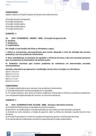 Profs Heber Carvalho e Daniel Saloni
Aula 01
Conceitos Fundamentais e Tributação
www.estrategiaconcursos.com.b
55
85
COMENTÁRIOS:
Seguem abaixo as funções do governo de que trata cada assertiva:
a) Função alocativa (resposta!).
b) Função distributiva.
c) Função estabilizadora.
d) Função estabilizadora.
e) Função distributiva.
GABARITO: A
22. (FGV ECONOMISTA BADESC 2010) - As funções do governo são:
X. alocativa;
Y. distributiva;
Z. estabilizadora.
Em relação a essas funções são feitas as afirmativas a seguir.
I. Utiliza os instrumentos macroeconômicos para manter adequado o nível de utilização dos recursos
produtivos, sem criar problemas inflacionários
II. Deve contrabalançar os princípios da equidade e eficiência de forma a não criar incentivos perversos
para os recipientes ou financiadores de políticas sociais.
III. Estabelece incentivos para resolver problemas de ineficiência em determinados mercados
microeconômicos.
Assinale a alternativa que apresenta a combinação correta entre as funções e as afirmativas.
(A) X-I, Y-II e Z-III
(B) X-III, Y-II e Z-I
(C) X-I, Y-III e Z-II
(D) X-II, Y-I e Z-I
(E) X-III, Y-I e Z-II
COMENTÁRIOS:
I função estabilizadora, pois não quer criar problemas inflacionários.
II função distributiva, pela preocupação com a equidade.
III função alocativa, pois procura resolver problemas relacionados à eficiência econômica (problemas
com a disponibilização/alocação de recursos, ou eficiência alocativa).
GABARITO: B
23. (FGV - ECONOMISTA MIN. CULTURA - 2006) - Assinale a alternativa incorreta.
a) A função distributiva busca a equidade da economia pública.
b) Denomina-se estabilizadora a função do Estado que atua sobre os níveis de preço e produto.
c) Entende-se como alocativa a função do governo sobre as falhas de mercado, visando torná-lo mais
eficiente.
d) A função fiscalizadora é o meio de atuação do Estado para garantir a distribuição da renda.
e) A manutenção da estabilidade econômica é garantida pela função estabilizadora.
 