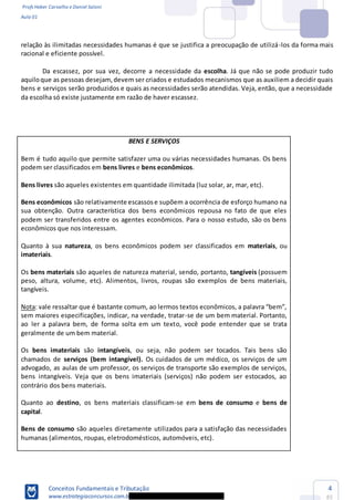 Profs Heber Carvalho e Daniel Saloni
Aula 01
Conceitos Fundamentais e Tributação
www.estrategiaconcursos.com.b
4
85
relação às ilimitadas necessidades humanas é que se justifica a preocupação de utilizá-los da forma mais
racional e eficiente possível.
Da escassez, por sua vez, decorre a necessidade da escolha. Já que não se pode produzir tudo
aquiloque as pessoas desejam,devem ser criados e estudados mecanismos que as auxiliem a decidir quais
bens e serviços serão produzidos e quais as necessidades serão atendidas. Veja, então, que a necessidade
da escolha só existe justamente em razão de haver escassez.
BENS E SERVIÇOS
Bem é tudo aquilo que permite satisfazer uma ou várias necessidades humanas. Os bens
podem ser classificados em bens livres e bens econômicos.
Bens livres são aqueles existentes em quantidade ilimitada (luz solar, ar, mar, etc).
Bens econômicos são relativamente escassose supõem a ocorrência de esforço humano na
sua obtenção. Outra característica dos bens econômicos repousa no fato de que eles
podem ser transferidos entre os agentes econômicos. Para o nosso estudo, são os bens
econômicos que nos interessam.
Quanto à sua natureza, os bens econômicos podem ser classificados em materiais, ou
imateriais.
Os bens materiais são aqueles de natureza material, sendo, portanto, tangíveis (possuem
peso, altura, volume, etc). Alimentos, livros, roupas são exemplos de bens materiais,
tangíveis.
Nota
sem maiores especificações, indicar, na verdade, tratar-se de um bem material. Portanto,
ao ler a palavra bem, de forma solta em um texto, você pode entender que se trata
geralmente de um bem material.
Os bens imateriais são intangíveis, ou seja, não podem ser tocados. Tais bens são
chamados de serviços (bem intangível). Os cuidados de um médico, os serviços de um
advogado, as aulas de um professor, os serviços de transporte são exemplos de serviços,
bens intangíveis. Veja que os bens imateriais (serviços) não podem ser estocados, ao
contrário dos bens materiais.
Quanto ao destino, os bens materiais classificam-se em bens de consumo e bens de
capital.
Bens de consumo são aqueles diretamente utilizados para a satisfação das necessidades
humanas (alimentos, roupas, eletrodomésticos, automóveis, etc).
 