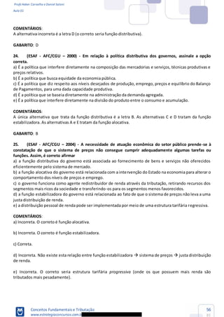Profs Heber Carvalho e Daniel Saloni
Aula 01
Conceitos Fundamentais e Tributação
www.estrategiaconcursos.com.b
56
85
COMENTÁRIOS:
A alternativa incorreta é a letra D (o correto seria função distributiva).
GABARITO: D
24. (ESAF - AFC/CGU 2000) - Em relação à política distributiva dos governos, assinale a opção
correta.
a) É a política que interfere diretamente na composição das mercadorias e serviços, técnicas produtivas e
preços relativos.
b) É a política que busca equidade da economia pública.
c) É a política que diz respeito aos níveis desejados de produção, emprego, preços e equilíbrio do Balanço
de Pagamentos, para uma dada capacidade produtiva.
d) É a política que se baseia diretamente na administração da demanda agregada.
e) É a política que interfere diretamente na divisão do produto entre o consumo e acumulação.
COMENTÁRIOS:
A única alternativa que trata da função distributiva é a letra B. As alternativas C e D tratam da função
estabilizadora. As alternativas A e E tratam da função alocativa.
GABARITO: B
25. (ESAF - AFC/CGU 2004) - A necessidade de atuação econômica do setor público prende-se à
constatação de que o sistema de preços não consegue cumprir adequadamente algumas tarefas ou
funções. Assim, é correto afirmar
a) a função distributiva do governo está associada ao fornecimento de bens e serviços não oferecidos
eficientemente pelo sistema de mercado.
b) a função alocativa do governo está relacionada com a intervenção do Estado na economia para alterar o
comportamento dos níveis de preços e emprego.
c) o governo funciona como agente redistribuidor de renda através da tributação, retirando recursos dos
segmentos mais ricos da sociedade e transferindo-os para os segmentos menos favorecidos.
d) a função estabilizadora do governo está relacionada ao fato de que o sistema de preços não leva a uma
justa distribuição de renda.
e) a distribuição pessoal de renda pode ser implementada por meio de uma estrutura tarifária regressiva.
COMENTÁRIOS:
a) Incorreta. O correto é função alocativa.
b) Incorreta. O correto é função estabilizadora.
c) Correta.
d) Incorreta. Não existe esta relação entre função estabilizadora sistema de preços justa distribuição
de renda.
e) Incorreta. O correto seria estrutura tarifária progressiva (onde os que possuem mais renda são
tributados mais pesadamente).
 