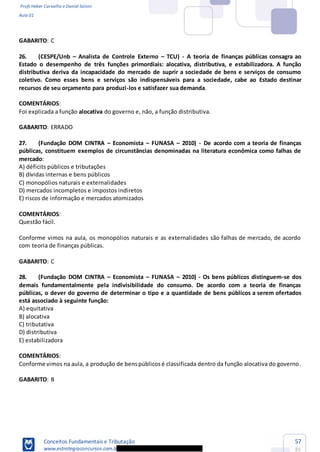 Profs Heber Carvalho e Daniel Saloni
Aula 01
Conceitos Fundamentais e Tributação
www.estrategiaconcursos.com.b
57
85
GABARITO: C
26. (CESPE/Unb Analista de Controle Externo TCU) - A teoria de finanças públicas consagra ao
Estado o desempenho de três funções primordiais: alocativa, distributiva, e estabilizadora. A função
distributiva deriva da incapacidade do mercado de suprir a sociedade de bens e serviços de consumo
coletivo. Como esses bens e serviços são indispensáveis para a sociedade, cabe ao Estado destinar
recursos de seu orçamento para produzi-los e satisfazer sua demanda.
COMENTÁRIOS:
Foi explicada a função alocativa do governo e, não, a função distributiva.
GABARITO: ERRADO
27. (Fundação DOM CINTRA Economista FUNASA 2010) - De acordo com a teoria de finanças
públicas, constituem exemplos de circunstâncias denominadas na literatura econômica como falhas de
mercado:
A) déficits públicos e tributações
B) dívidas internas e bens públicos
C) monopólios naturais e externalidades
D) mercados incompletos e impostos indiretos
E) riscos de informação e mercados atomizados
COMENTÁRIOS:
Questão fácil.
Conforme vimos na aula, os monopólios naturais e as externalidades são falhas de mercado, de acordo
com teoria de finanças públicas.
GABARITO: C
28. (Fundação DOM CINTRA Economista FUNASA 2010) - Os bens públicos distinguem-se dos
demais fundamentalmente pela indivisibilidade do consumo. De acordo com a teoria de finanças
públicas, o dever do governo de determinar o tipo e a quantidade de bens públicos a serem ofertados
está associado à seguinte função:
A) equitativa
B) alocativa
C) tributativa
D) distributiva
E) estabilizadora
COMENTÁRIOS:
Conforme vimos na aula, a produção de benspúblicosé classificada dentro da função alocativa do governo.
GABARITO: B
 