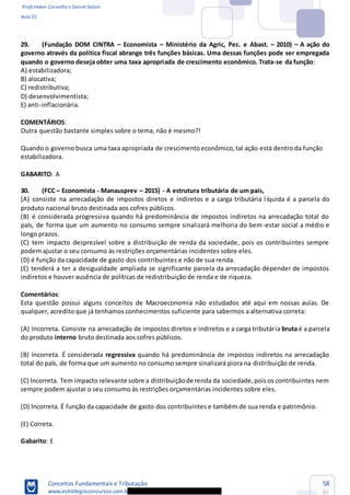Profs Heber Carvalho e Daniel Saloni
Aula 01
Conceitos Fundamentais e Tributação
www.estrategiaconcursos.com.b
58
85
29. (Fundação DOM CINTRA Economista Ministério da Agric, Pec. e Abast. 2010) A ação do
governo através da política fiscal abrange três funções básicas. Uma dessas funções pode ser empregada
quando o governo deseja obter uma taxa apropriada de crescimento econômico. Trata-se da função:
A) estabilizadora;
B) alocativa;
C) redistributiva;
D) desenvolvimentista;
E) anti-inflacionária.
COMENTÁRIOS:
Outra questão bastante simples sobre o tema, não é mesmo?!
Quando o governobusca uma taxa apropriada de crescimentoeconômico,tal ação está dentro da função
estabilizadora.
GABARITO: A
30. (FCC Economista - Manausprev 2015) - A estrutura tributária de um país,
(A) consiste na arrecadação de impostos diretos e indiretos e a carga tributária líquida é a parcela do
produto nacional bruto destinada aos cofres públicos.
(B) é considerada progressiva quando há predominância de impostos indiretos na arrecadação total do
país, de forma que um aumento no consumo sempre sinalizará melhoria do bem-estar social a médio e
longo prazos.
(C) tem impacto desprezível sobre a distribuição de renda da sociedade, pois os contribuintes sempre
podem ajustar o seu consumo às restrições orçamentárias incidentes sobre eles.
(D) é função da capacidade de gasto dos contribuintes e não de sua renda.
(E) tenderá a ter a desigualdade ampliada se significante parcela da arrecadação depender de impostos
indiretos e houver ausência de políticas de redistribuição de renda e de riqueza.
Comentários:
Esta questão possui alguns conceitos de Macroeconomia não estudados até aqui em nossas aulas. De
qualquer, acredito que já tenhamos conhecimentos suficiente para sabermos a alternativa correta:
(A) Incorreta. Consiste na arrecadação de impostos diretos e indiretos e a carga tributária bruta é a parcela
do produto interno bruto destinada aos cofres públicos.
(B) Incorreta. É considerada regressiva quando há predominância de impostos indiretos na arrecadação
total do país, de forma que um aumento no consumo sempre sinalizará piora na distribuição de renda.
(C) Incorreta. Tem impacto relevante sobre a distribuiçãode renda da sociedade,poisos contribuintes nem
sempre podem ajustar o seu consumo às restrições orçamentárias incidentes sobre eles.
(D) Incorreta. É função da capacidade de gasto dos contribuintes e também de sua renda e patrimônio.
(E) Correta.
Gabarito: E
 