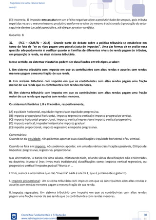 Profs Heber Carvalho e Daniel Saloni
Aula 01
Conceitos Fundamentais e Tributação
www.estrategiaconcursos.com.b
60
85
(E) Incorreta. O imposto em cascata tem um efeito negativo sobre a produtividade de um país, pois tributa
repetidas vezes o mesmo insumo produtivo conforme o valor do mesmo é adicionado à produção do setor
seguinte dentro da cadeia produtiva, até chegar ao setor varejista.
Gabarito: B
32. (FCC ICMS/RJ 2014) - Grande parte do debate sobre a política tributária se estabelece em
Uma das formas de se avaliar essa
questão adequadamente é verificar quanto as famílias de diferentes níveis de renda pagam de tributos,
em proporção à renda, no atual sistema tributário.
Nesse sentido, os sistemas tributários podem ser classificados em três tipos, a saber:
I. Um sistema tributário com imposto em que os contribuintes com altas rendas e aqueles com rendas
menores pagam a mesma fração de sua renda.
II. Um sistema tributário com imposto em que os contribuintes com altas rendas pagam uma fração
menor de sua renda que os contribuintes com rendas menores.
III. Um sistema tributário com imposto em que os contribuintes com altas rendas pagam uma fração
maior de sua renda que aqueles com rendas menores.
Os sistemas tributários I, II e III contêm, respectivamente,
(A) equidade horizontal, equidade regressiva e equidade progressiva.
(B) imposto proporcional horizontal, imposto regressivo vertical e imposto progressivo vertical.
(C) imposto horizontal proporcional, imposto vertical regressivo e imposto vertical progressivo.
(D) imposto vertical, imposto horizontal e imposto gradual.
(E) imposto proporcional, imposto regressivo e imposto progressivo.
Comentários:
Quando se diz equidade, nós podemos apontar duas classificações: equidade horizontal e/ou vertical.
Quando se fala em imposto, nós podemos apontar, em uma das várias classificações possíveis, 03 tipos de
impostos: progressivo, regressivo, proporcional.
Nas alternativas, a banca fez uma salada, misturando tudo, criando várias classificações não encontradas
na doutrina. Nunca vi (nos livros mais tradicionais) classificações como: imposto vertical regressivo, ou
Enfim, a única
I. Imposto proporcional: Um sistema tributário com imposto em que os contribuintes com altas rendas e
aqueles com rendas menores pagam a mesma fração de sua renda.
II. Imposto regressivo: Um sistema tributário com imposto em que os contribuintes com altas rendas
pagam uma fração menor de sua renda que os contribuintes com rendas menores.
 