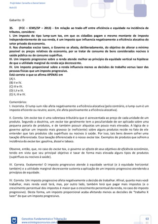 Profs Heber Carvalho e Daniel Saloni
Aula 01
Conceitos Fundamentais e Tributação
www.estrategiaconcursos.com.b
63
85
Gabarito: D
35. (FCC ICMS/SP 2013) - Em relação ao trade-off entre eficiência e equidade na incidência de
tributos, considere:
I. Um imposto do tipo lump-sum tax, em que os cidadãos pagam o mesmo montante de imposto
independe
setor privado da economia.
II. Nas chamadas excise taxes, o Governo se afasta, deliberadamente, do objetivo de alterar o mínimo
possível os preços relativos da econ
III. Um imposto progressivo sobre a renda atende melhor ao princípio da equidade vertical na hipótese
de que a utilidade marginal da renda seja decrescente.
IV. Um imposto proporcional sobre a renda influencia menos as decisões de trabalho versus lazer das
pessoas físicas que um imposto progressivo.
(A) I.
(B) II e IV.
(C) III e IV.
(D) I,II e III.
(E) II, III e IV.
Comentários:
I. Incorreta. O lump-sum não afeta negativamente a eficiência alocativa (pelo contrário, o lump-sum é um
imposto eficiente ou neutro; assim, ele afeta positivamente a eficiência alocativa).
II. Correta. Um excise tax é uma sobretaxa tributária que é acrescentada ao preço de cada unidade de um
produto. Segundo a doutrina, um excise tax geralmente tem a peculiaridade de ser aplicado sobre uma
pequena parcela de produtos, e de também possuir alíquotas um pouco mais elevadas. A lógica de o
governo aplicar um imposto mais gravoso (e ineficiente) sobre alguns produtos reside no fato de ele
entender que tais produtos são supérfluos ou nocivos à saúde. Por isso, tais bens devem sofrer uma
taxação diferenciada. Essa taxação diferenciada é o nosso excise tax. Exemplos de produtos que sofrem a
incidência do excise tax: gasolina, álcool e tabaco.
Observe, então, que, no caso do excise tax, o governo se afasta de seus objetivos de eficiência econômica,
tendo em vista que seu principal objetivo é taxar de forma mais elevada alguns tipos de produtos
(supérfluos ou nocivos à saúde).
III. Correta. Exatamente! O imposto progressivo atende à equidade vertical (e à equidade horizontal
também) e a utilidade marginal decrescente sustenta a aplicação de um imposto progressivo atendendo a
princípios de equidade.
IV. Correta. Um imposto progressivo afeta negativamente a decisão de trabalhar. Afinal, quanto mais você
trabalhar, mais renda você terá, mas, por outro lado, também terá que pagar mais impostos (e o
crescimento percentual dos impostos é maior que o crescimento percentual da renda, no caso do imposto
 