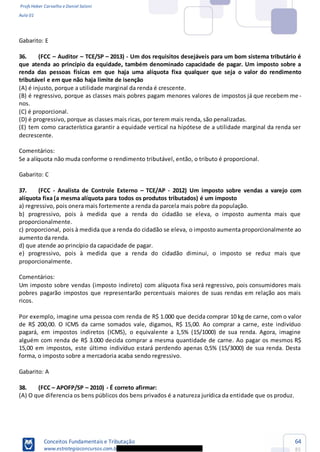 Profs Heber Carvalho e Daniel Saloni
Aula 01
Conceitos Fundamentais e Tributação
www.estrategiaconcursos.com.b
64
85
Gabarito: E
36. (FCC Au -
que atenda ao princípio da equidade, também denominado capacidade de pagar. Um imposto sobre a
renda das pessoas físicas em que haja uma alíquota fixa qualquer que seja o valor do rendimento
tributável e em que não haja limite de isenção
-
nos.
orcional.
(E) tem como característica garantir a equidade vertical na hipótese de a utilidade marginal da renda ser
decrescente.
Comentários:
Se a alíquota não muda conforme o rendimento tributável, então, o tributo é proporcional.
Gabarito: C
37. (FCC - Analista de Controle Externo TCE/AP - 2012) Um imposto sobre vendas a varejo com
alíquota fixa (a mesma alíquota para todos os produtos tributados) é um imposto
a) regressivo, pois onera mais fortemente a renda da parcela mais pobre da população.
b) progressivo, pois à medida que a renda do cidadão se eleva, o imposto aumenta mais que
proporcionalmente.
c) proporcional, pois à medida que a renda do cidadão se eleva, o imposto aumenta proporcionalmente ao
aumento da renda.
d) que atende ao princípio da capacidade de pagar.
e) progressivo, pois à medida que a renda do cidadão diminui, o imposto se reduz mais que
proporcionalmente.
Comentários:
Um imposto sobre vendas (imposto indireto) com alíquota fixa será regressivo, pois consumidores mais
pobres pagarão impostos que representarão percentuais maiores de suas rendas em relação aos mais
ricos.
Por exemplo, imagine uma pessoa com renda de R$ 1.000 que decida comprar 10 kg de carne, com o valor
de R$ 200,00. O ICMS da carne somados vale, digamos, R$ 15,00. Ao comprar a carne, este indivíduo
pagará, em impostos indiretos (ICMS), o equivalente a 1,5% (15/1000) de sua renda. Agora, imagine
alguém com renda de R$ 3.000 decida comprar a mesma quantidade de carne. Ao pagar os mesmos R$
15,00 em impostos, este último indivíduo estará perdendo apenas 0,5% (15/3000) de sua renda. Desta
forma, o imposto sobre a mercadoria acaba sendo regressivo.
Gabarito: A
38. (FCC APOFP/SP 2010) - É correto afirmar:
(A) O que diferencia os bens públicos dos bens privados é a natureza jurídica da entidade que os produz.
 