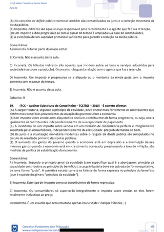 Profs Heber Carvalho e Daniel Saloni
Aula 01
Conceitos Fundamentais e Tributação
www.estrategiaconcursos.com.b
65
85
(B) No conceito de déficit público nominal também são contabilizados os juros e a correção monetária da
dívida pública.
(C) Impostos indiretos são aqueles cujo responsável pelo recolhimento é o agente que fez sua retenção.
(D) Um imposto é dito progressivo se com o passar do tempo é ampliada sua base de contribuintes.
(E) A existência de um superávit primário é suficiente para garantir a redução da dívida pública.
Comentários:
A) Incorreta. Não faz parte do nosso edital.
B) Correta. Não é assunto desta aula.
C) Incorreta. Os tributos indiretos são aqueles que incidem sobre os bens e serviços adquiridos pela
sociedade (ou sobre a produção). O conceito não guarda relação com o agente que faz a retenção.
D) Incorreta. Um imposto é progressivo se a alíquota ou o montante da renda gasta com o imposto
aumenta com o passar do tempo.
E) Incorreta. Não é assunto desta aula.
Gabarito: B
39. (FCC Auditor Substituto de Conselheiro TCE/RO 2010) - É correto afirmar:
(A) A carga tributária, segundo o princípio da equidade, deve onerar mais fortemente os contribuintes que
obtêm mais benefícios provenientes da atuação do governo sobre a economia.
(B) Um impostosobre vendascom alíquota fixaonera os contribuintesde forma progressiva, ou seja, onera
igualmente os contribuintes independentemente de sua capacidade de pagamento.
(C) A incidência de um imposto sobre vendas em um mercado de concorrência perfeita é integralmente
suportada pelos consumidores, independentemente da elasticidade-preço da demanda do bem.
(D) Os juros e a atualização monetária incidentes sobre o resgate da dívida pública são computados no
cálculo do resultado primário das contas públicas.
(E) O aumento dos gastos do governo quando a economia está em depressão e a diminuição desses
mesmos gastos quando a economia está em crescimento acelerado, pressionando a taxa de inflação, são
medidas de política de estabilização da economia.
Comentários:
A) Incorreta. Segundo o princípio geral da equidade (sem especificar qual é a abordagem: princípio da
capacidade contributiva ou princípio do benefício), a carga tributária deve ser cobrada de forma equitativa,
A assertiva estaria correta se falasse de forma expressa no princípio do benefício
B) Incorreta. Este tipo de imposto onera os contribuintes de forma regressiva.
C) Incorreta. Os consumidores só suportarão integralmente o imposto sobre vendas se eles forem
totalmente inelásticos ao preço.
D) Incorreta. É um assunto que será estudado apenas no curso de Finanças Públicas ;-)
 
