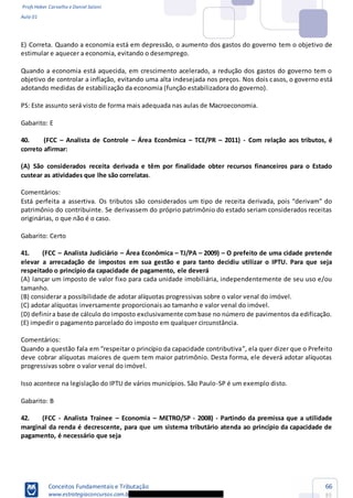 Profs Heber Carvalho e Daniel Saloni
Aula 01
Conceitos Fundamentais e Tributação
www.estrategiaconcursos.com.b
66
85
E) Correta. Quando a economia está em depressão, o aumento dos gastos do governo tem o objetivo de
estimular e aquecer a economia, evitando o desemprego.
Quando a economia está aquecida, em crescimento acelerado, a redução dos gastos do governo tem o
objetivo de controlar a inflação, evitando uma alta indesejada nos preços. Nos dois casos, o governo está
adotando medidas de estabilização da economia (função estabilizadora do governo).
PS: Este assunto será visto de forma mais adequada nas aulas de Macroeconomia.
Gabarito: E
40. (FCC Analista de Controle Área Econômica TCE/PR 2011) - Com relação aos tributos, é
correto afirmar:
(A) São considerados receita derivada e têm por finalidade obter recursos financeiros para o Estado
custear as atividades que lhe são correlatas.
Comentários:
Está perfeita a assertiva. Os tributos são
patrimônio do contribuinte. Se derivassem do próprio patrimônio do estado seriam considerados receitas
originárias, o que não é o caso.
Gabarito: Certo
41. (FCC Analista Judiciário Área Econômica TJ/PA 2009) O prefeito de uma cidade pretende
elevar a arrecadação de impostos em sua gestão e para tanto decidiu utilizar o IPTU. Para que seja
respeitado o princípio da capacidade de pagamento, ele deverá
(A) lançar um imposto de valor fixo para cada unidade imobiliária, independentemente de seu uso e/ou
tamanho.
(B) considerar a possibilidade de adotar alíquotas progressivas sobre o valor venal do imóvel.
(C) adotar alíquotas inversamente proporcionais ao tamanho e valor venal do imóvel.
(D) definira base de cálculo do imposto exclusivamente combase no número de pavimentos da edificação.
(E) impedir o pagamento parcelado do imposto em qualquer circunstância.
Comentários:
deve cobrar alíquotas maiores de quem tem maior patrimônio. Desta forma, ele deverá adotar alíquotas
progressivas sobre o valor venal do imóvel.
Isso acontece na legislação do IPTU de vários municípios. São Paulo-SP é um exemplo disto.
Gabarito: B
42. (FCC - Analista Trainee Economia METRO/SP - 2008) - Partindo da premissa que a utilidade
marginal da renda é decrescente, para que um sistema tributário atenda ao princípio da capacidade de
pagamento, é necessário que seja
 