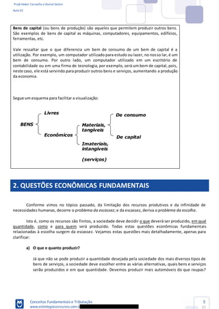 Profs Heber Carvalho e Daniel Saloni
Aula 01
Conceitos Fundamentais e Tributação
www.estrategiaconcursos.com.b
5
85
Materiais,
tangíveis
Imateriais,
intangíveis
(serviços)
De consumo
De capital
Bens de capital (ou bens de produção) são aqueles que permitem produzir outros bens.
São exemplos de bens de capital as máquinas, computadores, equipamentos, edifícios,
ferramentas, etc.
Vale ressaltar que o que diferencia um bem de consumo de um bem de capital é a
utilização. Por exemplo, um computador utilizado para estudo ou lazer, no nosso lar, é um
bem de consumo. Por outro lado, um computador utilizado em um escritório de
contabilidade ou em uma firma de tecnologia, por exemplo, será um bem de capital, pois,
neste caso, ele está servindo para produzir outros bens e serviços, aumentando a produção
da economia.
Segue um esquema para facilitar a visualização:
2. QUESTÕES ECONÔMICAS FUNDAMENTAIS
Conforme vimos no tópico passado, da limitação dos recursos produtivos e da infinidade de
necessidades humanas, decorre o problema da escassez; e da escassez, deriva o problema da escolha.
Isto é, como os recursos são finitos, a sociedade deve decidir o que deverá ser produzido, em qual
quantidade, como e para quem será produzido. Todas estas questões econômicas fundamentais
relacionadas à escolha surgem da escassez. Vejamos estas questões mais detalhadamente, apenas para
clarificar:
a) O que e quanto produzir?
Já que não se pode produzir a quantidade desejada pela sociedade dos mais diversos tipos de
bens de serviços, a sociedade deve escolher entre as várias alternativas, quais bens e serviços
serão produzidos e em que quantidade. Devemos produzir mais automóveis do que roupas?
BENS
Livres
Econômicos
 
