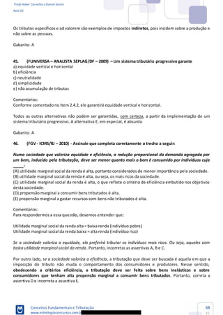 Profs Heber Carvalho e Daniel Saloni
Aula 01
Conceitos Fundamentais e Tributação
www.estrategiaconcursos.com.b
68
85
Os tributos específicos e ad valorem são exemplos de impostos indiretos, pois incidem sobre a produção e
não sobre as pessoas.
Gabarito: A
45. (FUNIVERSA ANALISTA SEPLAG/DF 2009) Um sistema tributário progressivo garante
a) equidade vertical e horizontal
b) eficiência
c) neutralidade
d) simplicidade
e) não acumulação de tributos
Comentários:
Conforme comentado no item 2.4.2, ele garantirá equidade vertical e horizontal.
Todos as outras alternativas não podem ser garantidas, com certeza, a partir da implementação de um
sistema tributário progressivo. A alternativa E, em especial, é absurda.
Gabarito: A
46. (FGV - ICMS/RJ 2010) - Assinale que completa corretamente o trecho a seguir:
Numa sociedade que valoriza equidade e eficiência, a redução proporcional da demanda agregada por
um bem, induzido pela tributação, deve ser menor quanto mais o bem é consumido por indivíduos cuja
_____:
(A) utilidade marginal social da renda é alta, portanto considerados de menor importância pela sociedade.
(B) utilidade marginal social da renda é alta, ou seja, os mais ricos da sociedade.
(C) utilidade marginal social da renda é alta, o que reflete o critério de eficiência embutido nos objetivos
desta sociedade.
(D) propensão marginal a consumir bens tributados é alta.
(E) propensão marginal a gastar recursos com bens não tributados é alta.
Comentários:
Para respondermos a essa questão, devemos entender que:
Utilidade marginal social da renda alta = baixa renda (indivíduo pobre)
Utilidade marginal social da renda baixa = alta renda (indivíduo rico)
Se a sociedade valoriza a equidade, ela preferirá tributar os indivíduos mais ricos. Ou seja, aqueles com
baixa utilidade marginal social da renda. Portanto, incorretas as assertivas A, B e C.
Por outro lado, se a sociedade valoriza a eficiência, a tributação que deve ser buscada é aquela em que a
imposição do tributo não muda o comportamento dos consumidores e produtores. Nesse sentido,
obedecendo a critérios eficiência, a tributação deve ser feita sobre bens inelásticos e sobre
consumidores que tenham alta propensão marginal a consumir bens tributados. Portanto, correta a
assertiva D e incorreta a assertiva E.
 