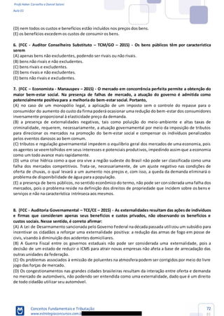 Profs Heber Carvalho e Daniel Saloni
Aula 01
Conceitos Fundamentais e Tributação
www.estrategiaconcursos.com.b
72
85
(D) nem todos os custos e benefícios estão incluídos nos preços dos bens.
(E) os benefícios excedem os custos de consumir os bens.
6. (FCC - Auditor Conselheiro Substituto TCM/GO 2015) - Os bens públicos têm por característica
serem
(A) apenas bens não excludentes, podendo ser rivais ou não rivais.
(B) bens não rivais e não excludentes.
(C) bens rivais e excludentes.
(D) bens rivais e não excludentes.
(E) bens não rivais e excludentes.
7. (FCC Economista - Manauspev 2015) - O mercado em concorrência perfeita permite a obtenção do
maior bem-estar social. Na presença de falhas de mercado, a atuação do governo é admitida como
potencialmente positiva para a melhoria do bem-estar social. Portanto,
(A) no caso de um monopólio legal, a aplicação de um imposto sem o controle do repasse para o
consumidor do aumento do custo da firma poderá ocasionar uma redução do bem-estar dos consumidores
inversamente proporcional à elasticidade preço da demanda.
(B) a presença de externalidades negativas, tais como poluição do meio-ambiente e altas taxas de
criminalidade, requerem, necessariamente, a atuação governamental por meio da imposição de tributos
para direcionar os mercados na promoção do bem-estar social e compensar os indivíduos penalizados
pelos eventos danosos ao bem comum.
(C) tributos e regulação governamental impedem o equilíbrio geral dos mercados de uma economia, pois
os agentes se veemtolhidos em seus interesses e potenciais produtivos, impedindo assim que a economia
como um todo avance mais rapidamente.
(D) uma crise hídrica como a que ora vive a região sudeste do Brasil não pode ser classificada como uma
falha dos mercados competitivos. Trata-se, necessariamente, de um ajuste negativo nas condições de
oferta de chuvas, o qual levará a um aumento nos preços e, com isso, a queda da demanda eliminará o
problema de disponibilidade de água para a população.
(E) a presença de bens públicos, no sentido econômico do termo, não pode ser considerada uma falha dos
mercados, pois o problema reside na definição dos direitos de propriedade que incidem sobre os bens e
serviços e não na característica intrínseca aos mesmos.
8. (FCC - Auditoria Governamental TCE/CE 2015) - As externalidades resultam das ações de indivíduos
e firmas que consideram apenas seus benefícios e custos privados, não observando os benefícios e
custos sociais. Nesse sentido, é correto afirmar:
(A) A Lei de Desarmamento sancionada pelo Governo Federal na década passada utilizou um subsídio para
incentivar os cidadãos a reforçar uma externalidade positiva: a redução das armas de fogo em posse de
civis, visando à diminuição dos acidentes domiciliares.
(B) A Guerra Fiscal entre os governos estaduais não pode ser considerada uma externalidade, pois a
decisão de um estado de reduzir o ICMS para atrair novas empresas não afeta a base de arrecadação das
outras unidades da federação.
(C) Os problemas associados à emissão de poluentes na atmosfera podem ser corrigidos por meio do livre
jogo das forças de mercado.
(D) Os congestionamentos nas grandes cidades brasileiras resultam da interação entre oferta e demanda
no mercado de automóveis, não podendo ser entendida como uma externalidade, dado que é um direito
de todo cidadão utilizar seu automóvel.
 