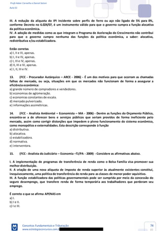 Profs Heber Carvalho e Daniel Saloni
Aula 01
Conceitos Fundamentais e Tributação
www.estrategiaconcursos.com.b
74
85
III. A redução da alíquota do IPI incidente sobre perfis de ferro ou aço não ligado de 5% para 0%,
conforme Decreto no 6.024/07, é um instrumento válido para que o governo cumpra a função alocativa
da política econômica.
IV. A adoção de medidas como as que integram o Programa de Aceleração do Crescimento não contribui
para que o governo cumpra nenhuma das funções da política econômica, a saber: alocativa,
redistributiva e/ou estabilizadora.
Estão corretas
a) I, II e III, apenas.
b) I, II e IV, apenas.
c) I, III e IV, apenas.
d) II, III e IV, apenas.
e) I, II, III e IV.
13. (FCC - Procurador Autárquico ARCE - 2006) - É um dos motivos para que ocorram as chamadas
falhas de mercado, ou seja, situações em que os mercados não funcionam de forma a assegurar a
eficiência econômica:
a) grande número de compradores e vendedores.
b) economias de aglomeração.
c) economias constantes de escala.
d) mercado pulverizado.
e) informações assimétricas.
14. (FCC - Analista Ambiental Economista MA - 2006) - Dentre as funções do Orçamento Público,
encontra-se a de oferecer bens e serviços públicos que seriam providos de forma ineficiente pelo
mercado, assim como corrigir distorções que impedem o pleno funcionamento do sistema econômico,
como monopólios e externalidades. Esta descrição corresponde à função
a) distributiva.
b) alocativa.
c) estabilizadora.
d) normativa.
e) interventora.
15. (FCC - Analista do Judiciário Economia TJ/PA - 2009) - Considere as afirmativas abaixo.
I. A implementação de programas de transferência de renda como o Bolsa Família visa promover sua
melhor distribuição.
II. A criação de uma nova alíquota de imposto de renda superior às atualmente existentes constitui,
inequivocamente, uma política de transferência de renda para as classes de menor poder aquisitivo.
III. A função estabilizadora das políticas governamentais pode ser cumprida por meio da concessão do
seguro desemprego, que transfere renda de forma temporária aos trabalhadores que perderam seu
emprego.
É correto o que se afirma APENAS em
a) I.
b) I e II.
c) I e III.
 