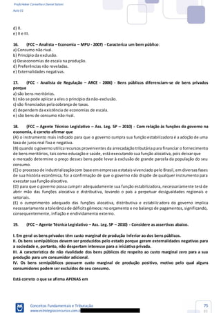 Profs Heber Carvalho e Daniel Saloni
Aula 01
Conceitos Fundamentais e Tributação
www.estrategiaconcursos.com.b
75
85
d) II.
e) II e III.
16. (FCC Analista Economia MPU - 2007) - Caracteriza um bem público:
a) Consumo não rival.
b) Princípio da exclusão.
c) Deseconomias de escala na produção.
d) Preferências não reveladas.
e) Externalidades negativas.
17. (FCC - Analista de Regulação ARCE - 2006) - Bens públicos diferenciam-se de bens privados
porque
a) são bens meritórios.
b) não se pode aplicar a eles o princípio da não-exclusão.
c) são financiados pela cobrança de taxas.
d) dependem da existência de economias de escala.
e) são bens de consumo não rival.
18. (FCC Agente Técnico Legislativo Ass. Leg. SP 2010) - Com relação às funções do governo na
economia, é correto afirmar que
(A) o instrumento mais indicado para que o governo cumpra sua função estabilizadora é a adoção de uma
taxa de juros real fixa e negativa.
(B) quando o governo utilizarecursos provenientes da arrecadação tributária para financiar o fornecimento
de bens meritórios, tais como educação e saúde, está executando sua função alocativa, pois deixar que
o mercado determine o preço desses bens pode levar à exclusão de grande parcela da população do seu
consumo.
(C) o processo de industrializaçãocom base em empresas estatais vivenciado pelo Brasil, em diversas fases
de sua história econômica, foi a confirmação de que o governo não dispõe de qualquer instrumento para
executar sua função alocativa.
(D) para que o governo possa cumprir adequadamente sua função estabilizadora, necessariamente terá de
abrir mão das funções alocativa e distributiva, levando o país a perpetuar desigualdades regionais e
setoriais.
(E) o cumprimento adequado das funções alocativa, distributiva e estabilizadora do governo implica
necessariamente a tolerânciade déficitsgêmeos: no orçamento e no balanço de pagamentos, significando,
consequentemente, inflação e endividamento externo.
19. (FCC Agente Técnico Legislativo Ass. Leg. SP 2010) - Considere as assertivas abaixo.
I. Em geral os bens privados têm custo marginal de produção inferior ao dos bens públicos.
II. Os bens semipúblicos devem ser produzidos pelo estado porque geram externalidades negativas para
a sociedade e, portanto, não despertam interesse para a iniciativa privada.
III. A característica de não rivalidade dos bens públicos diz respeito ao custo marginal zero para a sua
produção para um consumidor adicional.
IV. Os bens semipúblicos possuem custo marginal de produção positivo, motivo pelo qual alguns
consumidores podem ser excluídos de seu consumo.
Está correto o que se afirma APENAS em
 