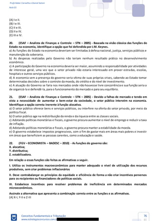 Profs Heber Carvalho e Daniel Saloni
Aula 01
Conceitos Fundamentais e Tributação
www.estrategiaconcursos.com.b
76
85
(A) I e II.
(B) I e III.
(C) II e III.
(D) II e IV.
(E) III e IV.
20. (ESAF Analista de Finanças e Controle STN 2005) - Baseada na visão clássica das funções do
Estado na economia, identifique a opção que foi defendida por J.M. Keynes.
a) As funções do Estado na economia deveriam ser limitadas à defesa nacional, justiça, serviços públicos e
manutenção da soberania.
b) As despesas realizadas pelo Governo não teriam nenhum resultado prático no desenvolvimento
econômico.
c) A participação do Governo na economia deveria ser maior, assumindo a responsabilidade por atividades
de interesse geral, uma vez que o setor privado não estaria interessado em prover estradas, escolas,
hospitais e outros serviços públicos.
d) A economia sem a presença do governo seria vítima de suas próprias crises, cabendo ao Estado tomar
determinadas decisões sobre o controle da moeda, do crédito e do nível de investimento.
e) A atuação do Governo se faria nos mercados onde não houvesse livre concorrência e sua função seria a
de organizá-la e defendê-la, para o funcionamento do mercado e para seu equilíbrio.
21. (ESAF Analista de Finanças e Controle STN 2005) - Devido a falhas de mercado e tendo em
vista a necessidade de aumentar o bem-estar da sociedade, o setor público intervém na economia.
Identifique a opção correta inerente à função alocativa.
a) O setor público oferece bens e serviços públicos, ou interfere na oferta do setor privado, por meio da
política fiscal.
b) O setor público age na redistribuição da renda e da riqueza entre as classes sociais.
c) Adotando políticas monetárias e fiscais, o governo procura aumentar o nível de emprego e reduzir a taxa
de inflação.
d) Adotando políticas monetárias e fiscais, o governo procura manter a estabilidade da moeda.
e) O governo estabelece impostos progressivos, com o fim de gastar mais em áreas mais pobres e investir
em áreas que beneficiem as pessoas carentes, como a educação e saúde.
22. (FGV ECONOMISTA BADESC 2010) - As funções do governo são:
X. alocativa;
Y. distributiva;
Z. estabilizadora.
Em relação a essas funções são feitas as afirmativas a seguir.
I. Utiliza os instrumentos macroeconômicos para manter adequado o nível de utilização dos recursos
produtivos, sem criar problemas inflacionários
II. Deve contrabalançar os princípios da equidade e eficiência de forma a não criar incentivos perversos
para os recipientes ou financiadores de políticas sociais.
III. Estabelece incentivos para resolver problemas de ineficiência em determinados mercados
microeconômicos.
Assinale a alternativa que apresenta a combinação correta entre as funções e as afirmativas.
(A) X-I, Y-II e Z-III
 