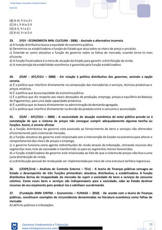 Profs Heber Carvalho e Daniel Saloni
Aula 01
Conceitos Fundamentais e Tributação
www.estrategiaconcursos.com.b
77
85
(B) X-III, Y-II e Z-I
(C) X-I, Y-III e Z-II
(D) X-II, Y-I e Z-I
(E) X-III, Y-I e Z-II
23. (FGV - ECONOMISTA MIN. CULTURA - 2006) - Assinale a alternativa incorreta.
a) A função distributiva busca a equidade da economia pública.
b) Denomina-se estabilizadora a função do Estado que atua sobre os níveis de preço e produto.
c) Entende-se como alocativa a função do governo sobre as falhas de mercado, visando torná-lo mais
eficiente.
d) A função fiscalizadora é o meio de atuação do Estado para garantir a distribuição da renda.
e) A manutenção da estabilidade econômica é garantida pela função estabilizadora.
24. (ESAF - AFC/CGU 2000) - Em relação à política distributiva dos governos, assinale a opção
correta.
a) É a política que interfere diretamente na composição das mercadorias e serviços, técnicas produtivas e
preços relativos.
b) É a política que busca equidade da economia pública.
c) É a política que diz respeito aos níveis desejados de produção, emprego, preços e equilíbrio do Balanço
de Pagamentos, para uma dada capacidade produtiva.
d) É a política que se baseia diretamente na administração da demanda agregada.
e) É a política que interfere diretamente na divisão do produto entre o consumo e acumulação.
25. (ESAF - AFC/CGU 2004) - A necessidade de atuação econômica do setor público prende-se à
constatação de que o sistema de preços não consegue cumprir adequadamente algumas tarefas ou
funções. Assim, é correto afirmar
a) a função distributiva do governo está associada ao fornecimento de bens e serviços não oferecidos
eficientemente pelo sistema de mercado.
b) a função alocativa do governo está relacionada com a intervenção do Estado na economia para alterar o
comportamento dos níveis de preços e emprego.
c) o governo funciona como agente redistribuidor de renda através da tributação, retirando recursos dos
segmentos mais ricos da sociedade e transferindo-os para os segmentos menos favorecidos.
d) a função estabilizadora do governo está relacionada ao fato de que o sistema de preços não leva a uma
justa distribuição de renda.
e) a distribuição pessoal de renda pode ser implementada por meio de uma estrutura tarifária regressiva.
26. (CESPE/Unb Analista de Controle Externo TCU) - A teoria de finanças públicas consagra ao
Estado o desempenho de três funções primordiais: alocativa, distributiva, e estabilizadora. A função
distributiva deriva da incapacidade do mercado de suprir a sociedade de bens e serviços de consumo
coletivo. Como esses bens e serviços são indispensáveis para a sociedade, cabe ao Estado destinar
recursos de seu orçamento para produzi-los e satisfazer sua demanda.
27. (Fundação DOM CINTRA Economista FUNASA 2010) - De acordo com a teoria de finanças
públicas, constituem exemplos de circunstâncias denominadas na literatura econômica como falhas de
mercado:
A) déficits públicos e tributações
 