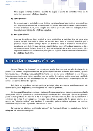 Profs Heber Carvalho e Daniel Saloni
Aula 01
Conceitos Fundamentais e Tributação
www.estrategiaconcursos.com.b
6
85
Mais roupas e menos alimentos? Quanto de roupas e quanto de alimentos? Trata-se do
conceito relacionado à eficiência alocativa.
b) Como produzir?
Em segundolugar, a sociedade temde decidira maneirapela qual o conjunto de bens escolhido
será produzido.Normalmente,os benspodem ser obtidosmediante diferentes combinações de
recursos e técnicas. Assim, deve-se optar pela técnica que resulte no menor custo por unidade
de produto a ser obtido. É a eficiência produtiva.
c) Para quem produzir?
Uma vez decidido que bens produzir e como produzi-los, a sociedade tem de tomar uma
terceira decisão fundamental: quem vai receber esses bens e serviços? Sabemos que a
produção total de bens e serviços deverá ser distribuída entre os diferentes indivíduos que
compõem a sociedade. De que maneira essa distribuição ocorrerá? Será que todos receberão a
mesma quantidade de bens de serviços? Será que a distribuição de bens e serviços será feita
segundo a contribuição de cada um à produção? Ou segundo a necessidade de cada indivíduo?
É a eficiência distributiva.
3. DEFINIÇÃO DE FINANÇAS PÚBLICAS
gastos e as receitas, independentemente de que finanças estejamos tratando. Por exemplo, quando
falamos aos nossos filhos(aquelesque já os têm): fulano, você precisa tomar cuidado com as suas finanças.
Estamos querendodizerque ele tem que observar a sua política de receitas e gastos, procurando equilibrá-
suma, a sua política de receitas e gastos.
Pois bem, em relação ao governo, acontece a mesma coisa. No entanto, quando pensamos nas
receitas e nos gastos do governo públicas
As finanças públicas são um ramo do estudo econômico em que temos o governo, responsável pela
aplicação de políticas que visem ao contínuo aumento do bem estar da população. E para que o governo
possa realizar políticas de alocação e de re-alocação de recursos escassos, torna-se imprescindível a
existência de fontes de arrecadação de recursos, necessárias ao pagamento dos gastos públicos e ao
econômicas objetivadas na equidade e crescimento da renda.
e Finanças Públicas é a adotada por Richard
Musgrave. De acordo com Musgrave:
 