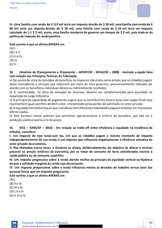 Profs Heber Carvalho e Daniel Saloni
Aula 01
Conceitos Fundamentais e Tributação
www.estrategiaconcursos.com.b
80
85
III. Uma família com renda de $ 117 mil teria um imposto devido de $ 29 mil; uma família com renda de $
84 mil teria um imposto devido de $ 18 mil; uma família com renda de $ 24 mil teria um imposto
governo um cheque de $ 2 mil, pois trata-se da
política do imposto de renda positivo.
Está correto o que se afirma APENAS em
(A) I.
(B) I e II.
(C) II e III.
(D) III.
(E) II.
34. (Analista de Planejamento e Orçamento APOFP/SP - SEFAZ/SP 2009) - Assinale a opção falsa
com relação aos Princípios Teóricos da Tributação.
a) Do ponto de vista do princípio do benefício, os impostos são vistos como preços que os cidadãos pagam
pelas mercadorias e serviços que adquirem por meio de seus governos, presumivelmente cobrados de
acordo com os benefícios individuais direta ou indiretamente recebidos.
b) A neutralidade, na ótica da alocação de recursos, deveria ser complementada pela equidade na
repartição da carga tributária.
c) O princípio da capacidade de pagamento sugere que os contribuintes devem arcar com cargas fiscais que
representem igual sacrifício de bem-estar, interpretado pelas perdas de satisfação no setor privado.
d) A equidade horizontal requerque indivíduoscom diferenteshabilidadespaguem tributos em montantes
diferenciados.
e) Não existem meios práticos que permitam operacionalizar o critério do benefício, por não ser a
produção pública sujeita à lei do preço.
35. (FCC ICMS/SP 2013) - Em relação ao trade-off entre eficiência e equidade na incidência de
tributos, considere:
I. Um i -
setor privado da economia.
II. Nas chamadas excise taxes, o Governo se af
III. Um imposto progressivo sobre a renda atende melhor ao princípio da equidade vertical na hipótese
de que a utilidade marginal da renda seja decrescente.
IV. Um imposto proporcional sobre a renda influencia menos as decisões de trabalho versus lazer das
pessoas físicas que um imposto progressivo.
que se afirma APENAS em
(A) I.
(B) II e IV.
(C) III e IV.
(D) I,II e III.
(E) II, III e IV.
 