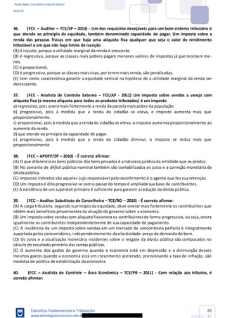 Profs Heber Carvalho e Daniel Saloni
Aula 01
Conceitos Fundamentais e Tributação
www.estrategiaconcursos.com.b
81
85
36. -
que atenda ao princípio da equidade, também denominado capacidade de pagar. Um imposto sobre a
renda das pessoas físicas em que haja uma alíquota fixa qualquer que seja o valor do rendimento
tributável e em que não haja limite de isenção
-
nos.
(E) tem como característica garantir a equidade vertical na hipótese de a utilidade marginal da renda ser
decrescente.
37. (FCC - Analista de Controle Externo TCE/AP - 2012) Um imposto sobre vendas a varejo com
alíquota fixa (a mesma alíquota para todos os produtos tributados) é um imposto
a) regressivo, pois onera mais fortemente a renda da parcela mais pobre da população.
b) progressivo, pois à medida que a renda do cidadão se eleva, o imposto aumenta mais que
proporcionalmente.
c) proporcional, pois à medida que a renda do cidadão se eleva, o imposto aumenta proporcionalmente ao
aumento da renda.
d) que atende ao princípio da capacidade de pagar.
e) progressivo, pois à medida que a renda do cidadão diminui, o imposto se reduz mais que
proporcionalmente.
38. (FCC APOFP/SP 2010) - É correto afirmar:
(A) O que diferencia os bens públicos dos bens privados é a natureza jurídica da entidade que os produz.
(B) No conceito de déficit público nominal também são contabilizados os juros e a correção monetária da
dívida pública.
(C) Impostos indiretos são aqueles cujo responsável pelo recolhimento é o agente que fez sua retenção.
(D) Um imposto é dito progressivo se com o passar do tempo é ampliada sua base de contribuintes.
(E) A existência de um superávit primário é suficiente para garantir a redução da dívida pública.
39. (FCC Auditor Substituto de Conselheiro TCE/RO 2010) - É correto afirmar:
(A) A carga tributária, segundo o princípio da equidade, deve onerar mais fortemente os contribuintes que
obtêm mais benefícios provenientes da atuação do governo sobre a economia.
(B) Um impostosobre vendascom alíquota fixaonera os contribuintesde forma progressiva, ou seja, onera
igualmente os contribuintes independentemente de sua capacidade de pagamento.
(C) A incidência de um imposto sobre vendas em um mercado de concorrência perfeita é integralmente
suportada pelos consumidores, independentemente da elasticidade-preço da demanda do bem.
(D) Os juros e a atualização monetária incidentes sobre o resgate da dívida pública são computados no
cálculo do resultado primário das contas públicas.
(E) O aumento dos gastos do governo quando a economia está em depressão e a diminuição desses
mesmos gastos quando a economia está em crescimento acelerado, pressionando a taxa de inflação, são
medidas de política de estabilização da economia.
40. (FCC Analista de Controle Área Econômica TCE/PR 2011) - Com relação aos tributos, é
correto afirmar:
 