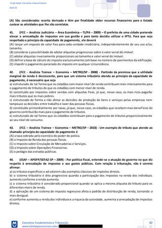 Profs Heber Carvalho e Daniel Saloni
Aula 01
Conceitos Fundamentais e Tributação
www.estrategiaconcursos.com.b
82
85
(A) São considerados receita derivada e têm por finalidade obter recursos financeiros para o Estado
custear as atividades que lhe são correlatas.
41. (FCC Analista Judiciário Área Econômica TJ/PA 2009) O prefeito de uma cidade pretende
elevar a arrecadação de impostos em sua gestão e para tanto decidiu utilizar o IPTU. Para que seja
respeitado o princípio da capacidade de pagamento, ele deverá
(A) lançar um imposto de valor fixo para cada unidade imobiliária, independentemente de seu uso e/ou
tamanho.
(B) considerar a possibilidade de adotar alíquotas progressivas sobre o valor venal do imóvel.
(C) adotar alíquotas inversamente proporcionais ao tamanho e valor venal do imóvel.
(D) definira base de cálculo do imposto exclusivamente combase no número de pavimentos da edificação.
(E) impedir o pagamento parcelado do imposto em qualquer circunstância.
42. (FCC - Analista Trainee Economia METRO/SP - 2008) - Partindo da premissa que a utilidade
marginal da renda é decrescente, para que um sistema tributário atenda ao princípio da capacidade de
pagamento, é necessário que seja
a) estruturado de tal forma que os cidadãos com maior nível de renda contribuam mais intensamente para
o pagamento de tributos do que os cidadãos com menor nível de renda.
b) constituído por impostos sobre vendas com alíquotas fixas, já que, nesse caso, os mais ricos pagarão
mais tributos que os mais pobres.
c) estruturado de forma a não afetar as decisões de produção de bens e serviços pelas empresas nem
tampouco as decisões entre trabalho e lazer das pessoas físicas.
d) constituído primordialmente por taxas, já que, nesse caso, os cidadãos que recebem mais benefícios do
governo contribuirão mais para o pagamento de tributos.
e) estruturado de tal forma que os cidadãos contribuam para o pagamento de tributos proporcionalmente
ao seu nível de consumo.
43. (FCC Analista Trainee Economia METRO/SP 2010) - Um exemplo de tributo que atende ao
chamado princípio da capacidade de pagamento é
(A) a taxa cobrada pelo exercício do poder de polícia.
(B) o Imposto de Renda das pessoas físicas.
(C) o Imposto sobre Circulação de Mercadorias e Serviços.
(D) o Imposto sobre Operações Financeiras.
(E) o pedágio das estradas públicas.
44. (ESAF APOFP/SEFAZ-SP 2009) - Por política fiscal, entende-se a atuação do governo no que diz
respeito à arrecadação de impostos e aos gastos públicos. Com relação à tributação, não é correto
afirmar:
a) os tributos específicos e ad valorem são exemplos clássicos de impostos diretos.
b) o sistema tributário é dito progressivo quando a participação dos impostos na renda dos indivíduos
aumenta conforme a renda aumenta.
c) o sistema tributário é considerado proporcional quando se aplica a mesma alíquota do tributo para os
diferentes níveis de renda.
d) a aplicação de um sistema de imposto regressivo afeta o padrão de distribuição de renda, tornando-a
mais desigual.
e) conforme aumenta a renda dos indivíduose a riqueza da sociedade, aumenta a arrecadação de impostos
diretos.
 